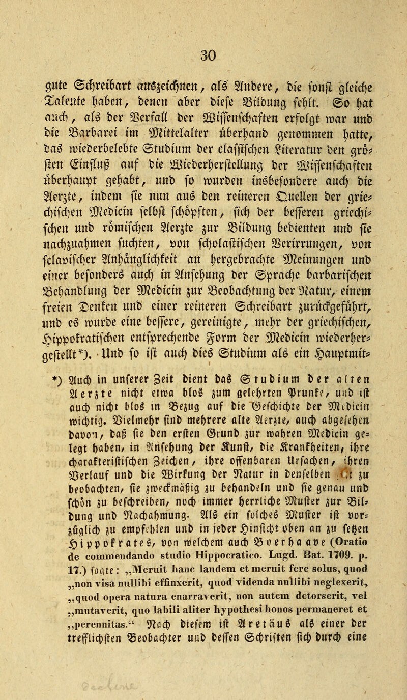 QUtt (Schreibart mr^etcrjnen, o$$ Rubere, bk fonfi gleiche Zahnte jjabett, benett aber tiefe 23i(bung fefrtt. ©o l)at auef), afe ber SSerfaE ber SBifjenfcfyaften erfolgt war imb bte Barbarei im Mittelalter uberfjanb genommen §atte, ba§ wieberbefebte (Stubium ber ctafftfd)en Literatur ben gro* jicn Hinflug auf bte 2Öicberf)erfMung ber göiffenfcfjaften überhaupt gehabt, unb fo würben in^befonbere and) bte 5ler$re, inbem fte nun m$ ben reineren £luelleu ber grie* d)tfrf)en tyfltbitin felbft fcf)6>ften, ftcf) ber befteren griccfyi* fdjeit unb romifcfyen ^er^te %nv Bilbung bebknten unb fte ttaefpa^men fugten, öoit fcfyofaflifdjen 23ertrrungen, tton fctoifcfyer 2lnf)anglitf)r>it an hergebrachte Metnungen unb einer befonberö and) in 2(nfef)ung ber (Sprache barbarifdjen Bebanblung ber Siebtem jur Beobachtung ber 9catur, einem freien Tmxhn unb einer reineren (Schreibart äurücfgefüf)rtr imb eS würbe eine beflfere, gereinigte, mef)r ber griecfyifcfyen, £uppofratifcben entfprecfyenbe gorm ber ÜJlcbicin wiebertjer* gejMt*). Unb fo ift and) bkü ©tubium aU tin £auptmit* *) 2lucfr in unferer 3eit bient bat ©tubium ber alten Slerjte niebt etwa bloS 311m ßelcbrten tyrunhv unb ijt oud) niebt b(oö in Q5egucj auf bie ®efti)ia)u ber Stöebicin roicbti<]. Sßielmefjr ftnb mebrere arte Zierate, aueb abgeben baooi/ ba$ fie ben ertfen ©runb äur roabren SÄeMcin ge* legt baben, in SJnfebung ber Äunft/ bie ^ranfbeiten/ ibre dbarafteriflifd[>en S^ßen/ ibre offenbaren Urfacben, iftren Verlauf unb bie $Birfung ber Statur in benfelben /:t ju beobachten/ fte &we<fmafüg au bebanbeln unb fte genau unb fepon ju betreiben/ noeb immer berrlia)e Sföufier aur 2Si(* fcung unb 9?acbabmung. 2US ein folcbeS dufter ifi r»or- göglicb 3U empfeblen unb in jeber Jpinftcbi oben an ju feßen ^)ippofrateö/ r-on roefebem aueb 03 eer ba at)e (Oratio de cominendando studio Hippocratico. Lugd. Bat. 1709. p. 17.) faqte : „Meruit hanc laudem etmeruit fere solus, quod „non Tisa nullioi effinxerit, quod videnda nullibi neglexerit, „quod opera natura enarrarerit, non autem detorserit, vel „mutaverit, quo labili aliter hypothesi honos permaneret et „perennitas. yica) biefem ift 2tretciu$ alö einer ber trefflichen QSeobacbter unb beffen ©c&riften fieb bureb eine