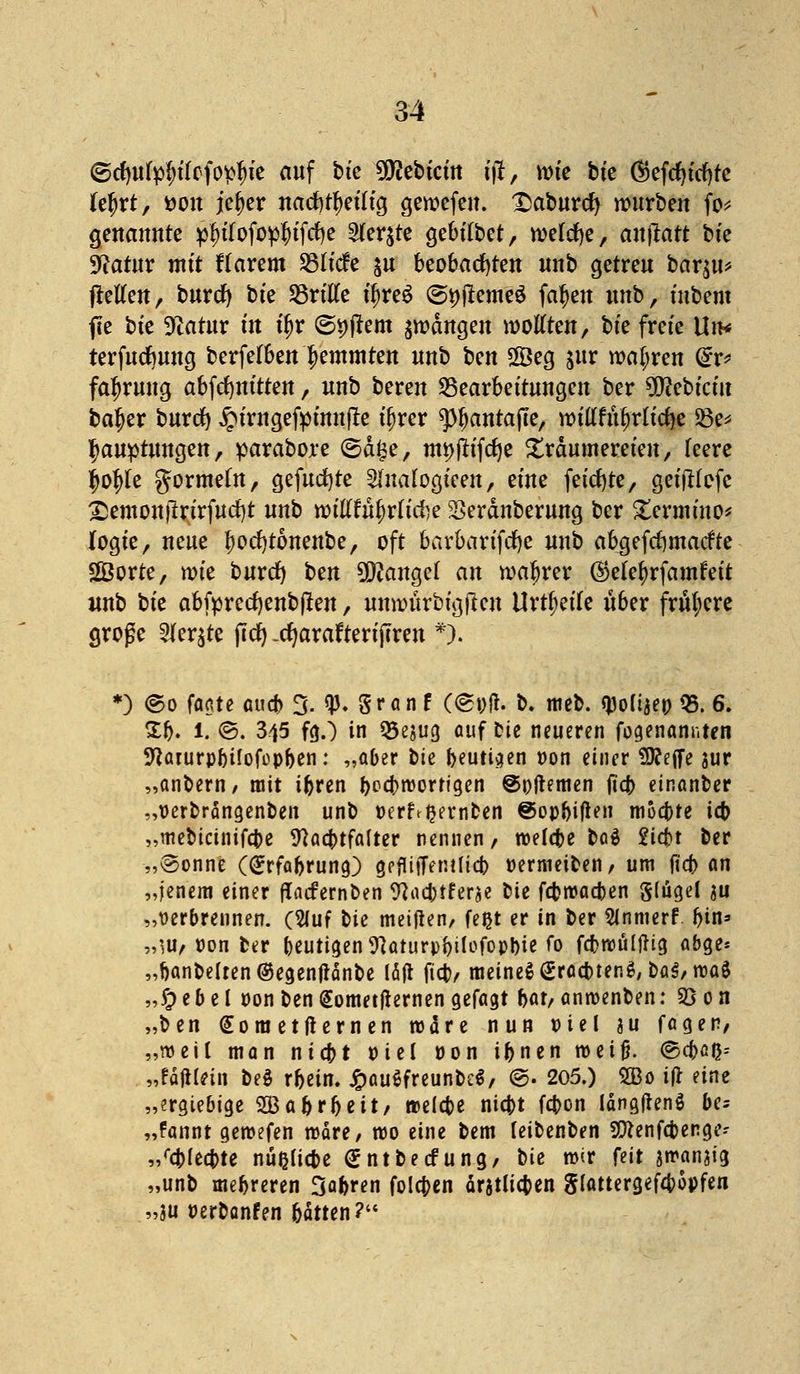 ©rfmfyl;tlefopl)ie auf bte Siebtem jfit, wie bte <^efrf?tcf>tc fe^rt, *>on jeljer nad)tf)eilig gewefen. £aburcfy würben fo* genannte p^ffofop&tfcfye $ftt$1k gebilbet, welche, anjiatt bte Statur mit flarem SSltcfe $u beobachten nnb getreu bar$u* (teilen, burefy bte dritte üjreS @*)jiemeö fa|en nnb, ütbem fie bte 9iatur tit ü)r ©pftem gangen wollten, bte freie Un* terfurf)ung berfelben hemmten nnb t^en Seg $ur wahren @r* fa^rung abfrfjmtten, nnb beren Bearbeitungen ber 9ttebtciu ba^er buref) ^umgefpimtfle iljrcr spijantajte, willftu)rlicf)e 23e* fjauptungen, parabore (5d£e, mt)jttfcfje Xrdumereten, leere $o|>le gormein, gefutfjte Slnalogteen, eine feierte, geijHofc £emon)lrirfud)t unb wtllruljrlute Serdnberung ber £ermtno* logte, neue fwcfytonenbe, oft barbarifcfye unb abgefcljmacfte Sorte, wie buref) t>m Mangel an wabrer öjete^rfamfeit nnb tk abfprecfyenbften, unwurbtgjlcn Urteile über frühere große 2Jer$te (Tel) .cfyarafterijTren *). *) @o faate aud> 3. <p. granf ((Spfl. b. meb. QJoltje» 95. 6. £b. 1. ©. 345 fg.) in Q5esug auf Die neueren fogenanr.ten NaturpbÜofopben: „aber bte beutiaen pon einer 9J?effe jur „anbern/ mit ibren beebroortigen ©nftemen ft'cb einanber „perbrängenben unb »erlernten @op^ifleit moebte icb „mebicinifebe Nachtfalter nennen, roelcbe boä Siebt ber „@onne (grfabrung) gefHiTemlicb Permeiben, um ficf> an „jenem einer flacfernben Wacbtferae bte febrcacben Sfiigel au „Derbrennen. C^uf bte meiflen, feijt er in ber 2(nmerf bin» „W, pon ber heutigen ^aturp^ilcfopl>ie fo fcbroültfig abge« „banbelten@egenfianbe läjt ftcb, meinet gracbtenS, ba$,roaS ,,£> eb e l pon ben €ometfternen cjefagt bat, anrcenben: 2) 0 n „ben <£om etflernen wäre nun viel au fager, „weil man niebt Piel pon ibnen roetfh @cbß&-- „fäftlein beä rbein. £au$freunb£$/ @. 205.) 2Bo if* eine „ergiebige SBabrbeit/ melcbe niebt febon längjtenS be= „fannt geroefen märe, wo eine bem leibenben 9!ttenfcbenge-- ,/cblecbte nußltcbe €ntbecfung, bie mir feit jmanjig „unb mebreren Sabren foleben ärjtlicben glattergefebopfen »3U Perbanfen bätten?