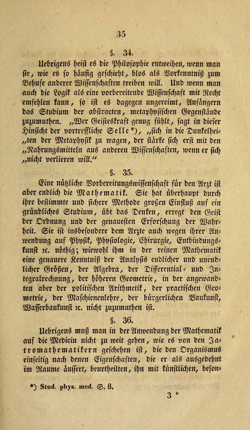 §. 34. Uebrigen§ tyet'il e$ bte ^ilofopbte entweihen, wenn man jte, wtc ee fo fyditftg gefcf)iefyt, b(o6 af$ $orfenntniß $um SBefmfe auberer SSiffenfcfyaften treiben witl. Unb wenn man autf) bte £ogif alö eine »orbereitenbe SGBtflettfcfjaft mit D^edjt emfefrten fann, fo ift e$ bagegen ungereimt, Anfängern baö ©tubium ber abftracten, metapf)t)ftfcf)en ®egen|Mnbe jitjumurtjen. „2Öer (§tift?$txaft genug fufrtt, fagt m biefer £inftcf)t ber t>ortreff(icf)e ©eüe*), „flrf) in bte £imfeljjefe „ten ber üttetaptypjff $u wagen, ber ftdrfe fttf) erjt mit ben „sJta^rungömttte(n an$ anberen 28iffenfd)aften, wenn er jtcfy „m'cfyt verlieren wtuV' §. 35. Grtne nö^tcfje $orbereitung$wiffenfcf}aft für \)tn 2fr$t tfl akrenbHcf) bie ^at^emattf. ©ie f>at überhaupt bttrcf) t$re bestimmte unb fixere 5!)Je^obe großen Einfluß auf ein grunbKcfyeS ©tubütm, xiht ba$ £enfen, erregt ^m ©.etft ber £)rbnung unb ber genaueren Qrrforfcfyung ber 2Öaf)r* tyett. ©ie t'jl inSbefonbere bem 2fr$te aucfy wegen üjrer 5(n* wenbung auf tytyfth Ätiologie, Chirurgie, Grntbinbuttg^ fünft je. notln'g; wiewoitf ü)m in ber reinen ÜWatfemattf eine genauere tantniß ber 2Inafyjt$ enbltcfter unb unenb* licfyer (großen, ber Algebra, ber Differential* unb 3n* tegratrecfymmg, ber $6f)eren (Geometrie, in ber ang^wanb* Un aber ber potitifdfyen 2Iritf;mettf, ber practifcfyen @eo* metrie, ber 5jjjafrf)ienen(e^re, ber bürgerlichen SSaufunff, Sßaflferbaufunft ic. nicfyt jujumut^en tft. §. 36. ttebrtgenS muß man in ber 2fnwenbuug ber 9D?atf)ematif auf tk üttebicin nicfjt ju weit ge^en, wie ei üon ben 3^ tromattyemattfem gefcfyetyen tfl, i>k hm SDrgantemuS einfeitig nacfy benen (Stgenfdjaftett-, t)k er al$ auSgebefmt im 3f{aume duffert, beurteilten, h)n mit fYmjHirfjen, befom *) Stud. phys. med. @. 8.