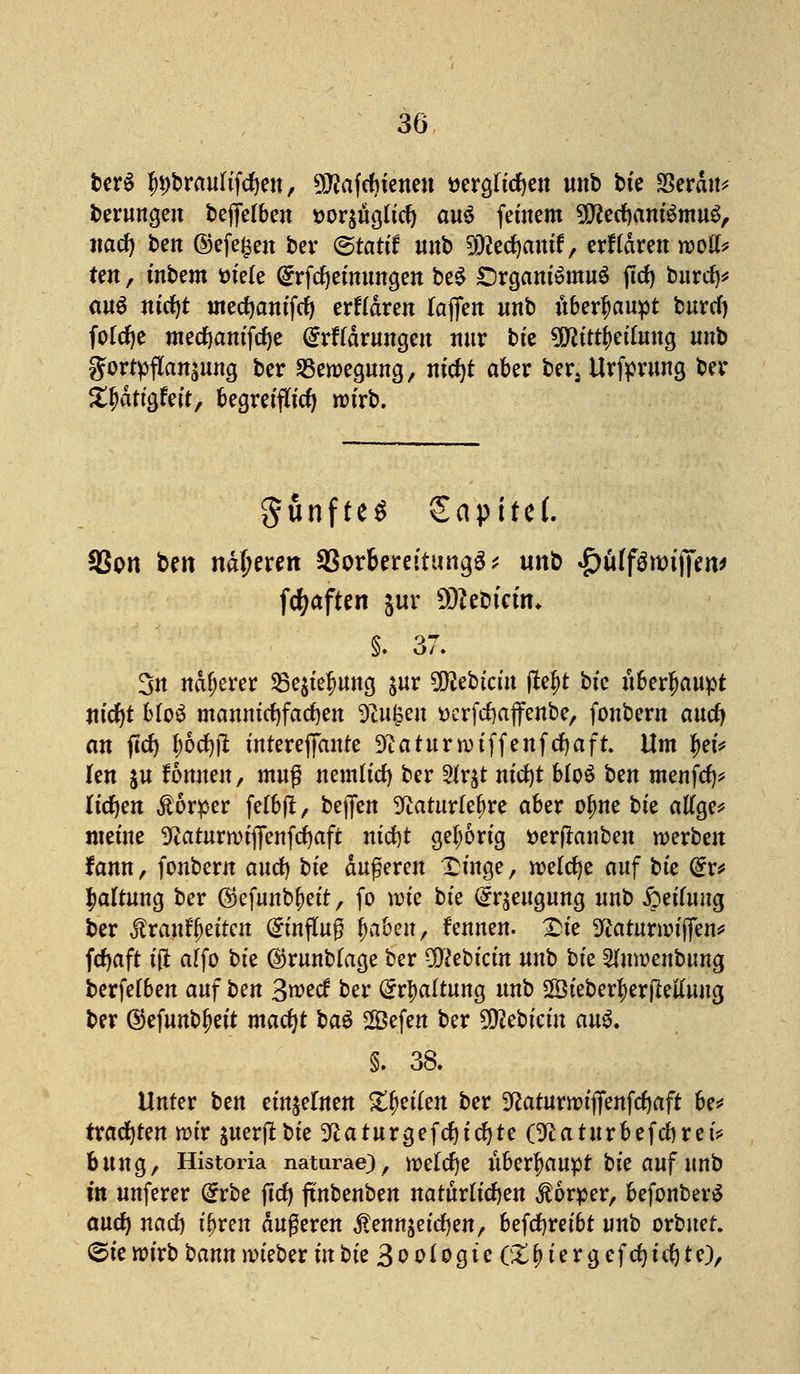 berS ln;brauftftf)ett, ^afcfnenen »ergaben mtb bte 23erdtt* Gerungen bejfelbett t>or$itgu'tf) au$ feinem SDtfecfyantSmuS, itacf) ben ©efe^en ber ©rattf mtb SDtafjantf, erftdrett roolk ten, tnbem tnele Grrfcfyetnuttgen be£ £)rgattt£mu$ fttf) burtf)* au$ m'cfyt tnecfyantfcfy erftdrett faffert mtb überhaupt fcurcT) fokfje metfjam'fcfye @rf(drungett nur bte üßtttyetumg mtb gortyflanäwtg ber Bewegung, ntcfjt aber bers Urftrung ber Zfy&tiQUit, begretfu'cf) wirb. gunfteS Sapttef. SSpn ben näheren SSorbereituttgö^ imb £üff$wnjen> fcfyaften jur ÜRebtctn* §. 37. 3n näherer 25e$tefmttg $ur Siebtem ftefrt bte überhaupt nid)t MoS manntcf)farf)en tilgen tterfcfyajfettbe, fonbern and) an ftcfy ibdjft tntereffante Sftaturnnffenfcfyaft. Um fyU kn ju fönnen, muß nemu'd) ber 2fr$t m'cfyt bloS bett mettftf)* ftcfyen Körper fefbft, beflfen 3^atur(ebre aber ojme bte atfge* meine ^atitrmtffettfrfjaft nid)t gehörig öerfkttbett werben fatttt, fonbent and) bte äußeren Xtnge, welche auf bte @r* Haltung ber ©efuttb^ett, fo wie bte @r$eitguttg nttb £eiuutg ber ÄranfJetten (Jinfutß fabelt, fennen. £>te 9£aturroij|en* fdjaft t'd affo bte ©rmtbfage ber pftebtem mtb bte Sfnroenbimg berfefbett anf bett 3wecf ber (Spaltung unb ÜÖteber^erfMung ber @efunbfjett macfyt ba$ Sefen ber Wlihkin an$. §. 38. Unter ben eitt$euten Reifen ber ^atitrwtjfettfrfjaft be* trachten rotr juerftbte 9ßaturgefcf)tcfyte Öftaturbefcfyret* bung, Historia natiirae), welche überhaupt bte auf unb m unferer Grrbe jtcfy fxnbenben natürliche« Körper, befonber£ and) nad) t'bren äußeren $enttäeicf)ett, befcfyretbt unb orbner. 6te wirb ^ann nn'eber in bte 3 o oi og t e (£ f> t e r g ef d) id) te),