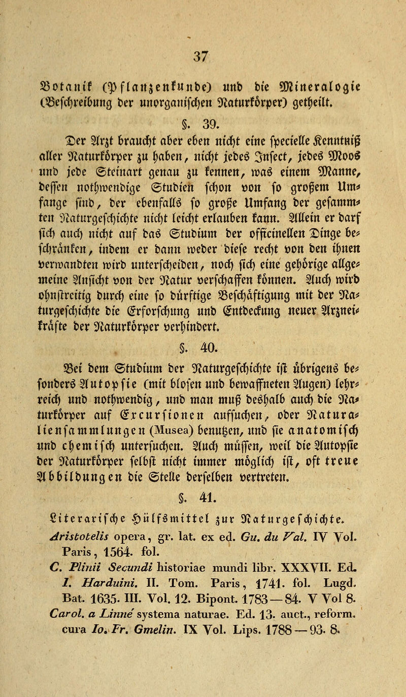 S3otrtuif (3>flan$enfunbe) unb bte Mineralogie OBcfcfyreibung ber unprgam'fcfyen 5ftaturforper) geseilt. §. 39. £)er 9fr$t braucht aber e6ett m'cfyt eine fyeciefte ßemttm'ß otter 3^aturf6rper $u fytötn, uicfyt jebe$ 3nfect, jebeS 9floo$ imb jcbe ©tcmart genau $u kennen, roa$ einem 9ttanne, Neffen norljroenbtge ©tubien fc^ott »Ott fo großem Um* fange fmb, ber ebenfalls fo große Umfang ber gefamm* tin ^aturgefcfyiefyte nicfyt leicfyt erlauben rann, allein er barf jld) aud) nicfyt auf ba6 ©tubtum ber offtcinetten £mge be* fdjränfcn, ütbem er bann rceber biefe rerfjt *>on hm tynm fceraanbren wirb unterfcfyetben, nocfy flcf> eine gehörige aUge* meine Sfafidjt »on ber 9?atur tterfcfyaffen Tonnen. 2furf) wirb obnjlrcitig burcfy eine fo bürftige Sßefcfyaftigung mit ber 9ßa* turgefcfyitfjte bte Grrforfcfymtg «nb dntbecfung neuer tyttfttU fräfte ber 9£aturforper tterfyinbert. §. 40. S3ei bcm ©tubium ber 9?aturgefcfytd)te ijt übrigens be* fonberS Sfutopfie (mit blofen unb bewaffneten otogen) kfyv* xdd) unb notjjroenbig , unb man mu$ be^alb aucfy bte Wa* rurforper auf dxcurftonen auffucfyeu, ober %latuxa* lienfa mm hingen (Musea) benutzen, unb jte anatomifd) iwb c^emifcf) unterfurfjen. §tud) muffen, mit bie^utopffe ber 9£aturrorper felbjl nicbt immer mogfitf) tft, oft treue tyhbilburiQen bk ©teile berfelben vertreten. §. 41. ßtterartfcfye £>iHf$mtttel ^ur 9?aturgefcfytcfyte. Aristobelis opera, gr. lat. ex ed. Gu. du Vol. IV Vol. Paris, 1564. fol. C. Plinii Secundi historiae mundi libr. XXXVII. Ed. 1. Harduini. II. Tom. Paris, 1741. fol. Lugd. Bat. 1635. III. Vol. 12. Bipont. 1783 — 84 V Vol 8. Carol. a Linne systema naturae. Ed. 13- auct., reform, cura Io. Fr. Gmelin. IX Vol. Lips. 1788 — 93. 8.