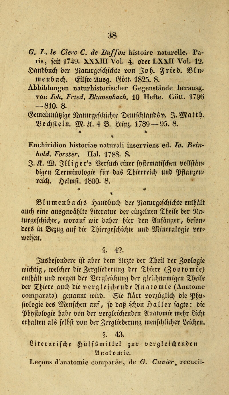 G. L. le Clerc C. de Buffon histoire naturelle. Pa- ris, feit 1749. XXXIII Vol. 4. ober LXXII Vol. 12. £anbbucfy ber 9iaturgeftf)irf)te *>on 3o£. grieb. S5Iu*» tnenbad). StifteStaäg. ©5tt. 1825. 8. Abbildungen naturhistorischer Gegenstände herausg. von TbÄ. Fried. Blumenbach. 10 Hefte. Gott. 1796 — 810. 8. ®emeinnu£tge 9taturgefrf)idf)te £)eutfcf)tanb$ö. S. 5!Äatt^. S3ed)fieitt. ÜR.& 4 33. Setpa- 1789 — 95. 8. * Enchiridion historiae naturali inserviens ed. Io. Rein- hold. Forster. Hai. 1788. 8- %-SL 2B. Süiger'ä Serfucf) einer f^flemattfcften ttolTjMn* btgeit Terminologie für bau Xfnerreicf) «nb ^3flanjen^ reicfj. £efat|t. 1800. 8. * SSlumenbacfyg £anbbutf) ber 3ftaturgefd)tcfete ent^dft aucfy zim ausgerodete Literatur ber einzelnen Zfytik ber 5fta* turgefcfyicfyte, worauf wir bafjer fner bcn Anfänger, befon* ber$ in 23e$ug auf bte 2$tergefd)t<f)te unb Mineralogie i>er* weifen. §. 42. 3u$befonbere tjt aber bem Stfr^te ber £f>ei( ber Biologie wichtig, welcher t)k3erg(ieberung ber Spiere Öootomie) tnfyatt unb wegen ber SScrgfeicfyung ber gleichnamigen £l;ei(e ber Spiere audf) bie öergleicfyenbe Slnatomte (Anatome comparata) genannt wirb. @ie fldrt *>or$üaKd) bte $%* (Wogte be£ 5QJenfcf)en auf, fo baf? fcfyon £aüer fagte: tk ^i)fiologie fjabe üon ber »ergfeicfyenben Anatomie metyr £icf)t erhalten atö fetbft öon ber 3erg(ieberung menfcfylicfyer 2eicf)en. §. 43. ßtteranfdje f)ütf3mtttel jur »ergleic^enben 3(natomte. Lecons d'anatomie comparee, de G. Cuvier^ recueil-