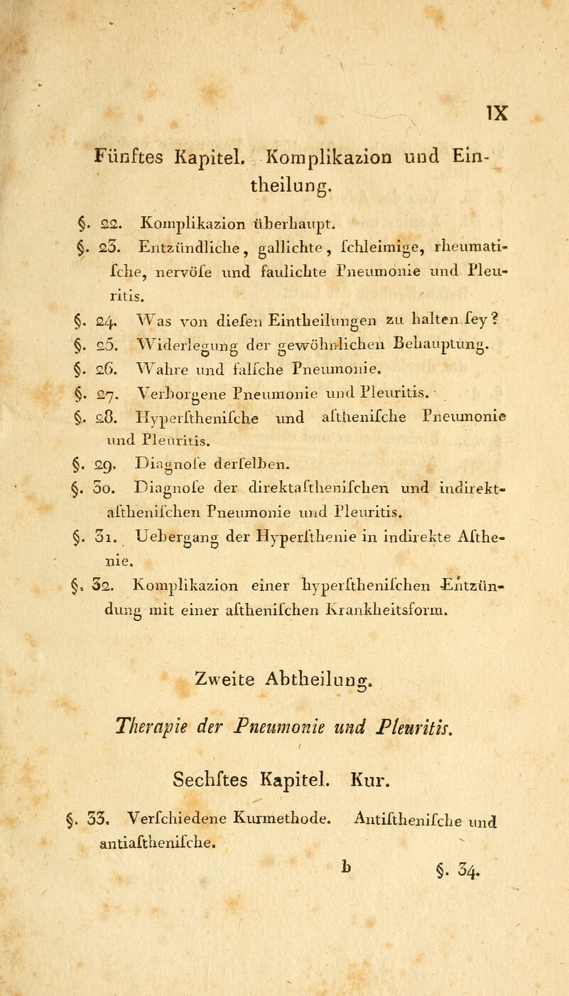 Fünftes Kapitel. Kompllkazion und Ein- theilung, §. 22. Komplikazion überhaupt. §. 23. Entzündliche, gallichte, fchleimige, rheumati- fche, nervöfe und faulichte Pneumonie und Pleu- ritis. §. 24. Was von diefen Eintheilungen zu halten fey? §. 25. Widerlegung der gewöhnlichen Behauptung. §. 26. Wahre und falfche Pneumonie. §. 27. Verborgene Pneumonie und Pleuritis.- §. 28. Hyperlthenifche und afthenifche Pneumonie und Pleuritis. §. 29. Diagnoie derfelhen. §. 3o. Diagnole der direktafthenifchen und indirekt- afthenilchen Pneumonie und Pleuritis. §. 3i. Uehergang der Hyperlthenie in indirekte Afthe- nie, §, Ss. Komplikazion einer hyperfthenifchen £ntzün- dung mit einer afthenifchen Krankheitsform. Zweite Abtheilung. Therapie der Pneumonie und Pleuritis, Sechftes Kapitel. Kur. 33, Verfchiedene Kurmethode. Antifthenifche und antiafthenifche. i §. 34.