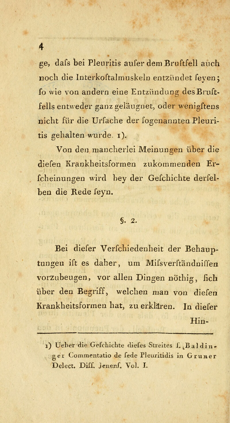 ge, dafs bei Pleuritis aufer dem Bruftfell auch noch die Interkoftalinuskela entzündet feyen; fo wie von andern eine Entzündung desBrnft- fells entweder ganzgeläugnet, oder wenigftens nicht für die Urfache der fogenanntea Pleuri- tis gehalten wurde i). Von den mancherlei Meinungen über die diefen Krankheitsformen zukommenden Er- fcheinungen wird hey der Gefchichte derfel- ben die Rede feyn. ), 2. Bei diefer Verfchiedenheit der Behaup- tungen ift es daher, um Mifsverftändniffen vorzubeugen, vor allen Dingen nöthig, fich über den Begriff, welchen man von diefen Krankheitsformen hat, zu erklären. In diefer Hin- i) Ueber die Gefchiclite diefes Streites 1. j^Baldiii- gei Commentatio de fede Pleuritidis in GruHcr Delecte Diir. jenenf« Vol. I.