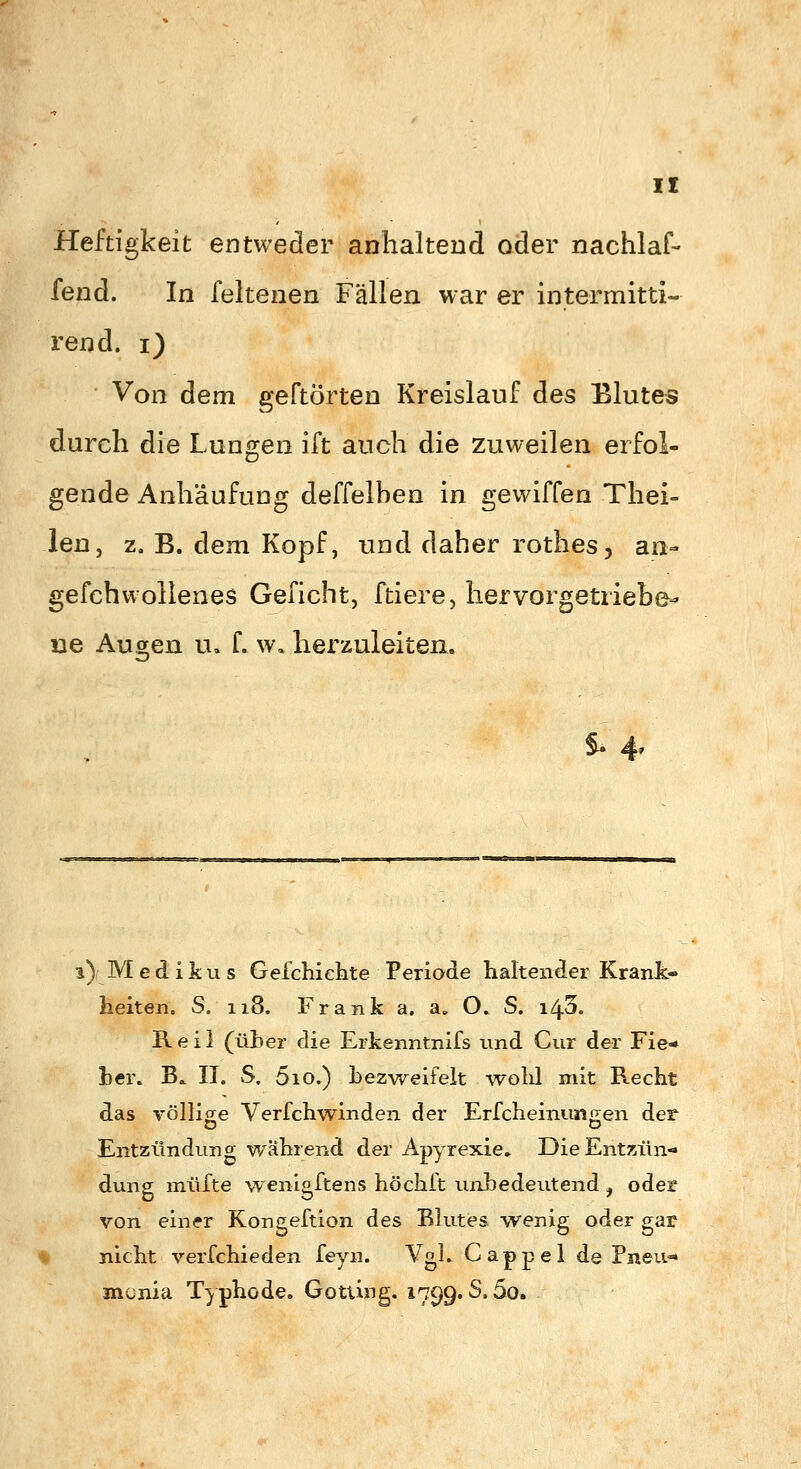 Heftigkeit entweder anhaltend oder nachlaf- fend. In feitenen Fällen war er intermitti- rend. i) Von dem geftörten Kreislauf des Blutes durch die Lungen ift auch die zuweilen erfol- gende Anhäufung deffelben in gewiffen Thei- len, z, B. dem Kopf, und daher rothes, an- gefchwoltenes Geficht, ftiere, hervorgetriebe- ne Augen u. f. w. herzuleiten. S- 4» i)f Med ikus Geichiehte Periode haltender Krank- heiten. S. 118. Frank a. a» O. S. i/^'5. Reil (üher die Erkenntnifs und Cur der Fie«» her. B.. IT. S. 510.) bezweifelt -wohl mit Recht das völlicre Verfchwinden der Erfcheinuntjen der Entzündung während der Apyrexie» Die Entzün- dung müfte wenigftens höchft unbedeutend , oder von einer Kongeftion des Blutes wenig oder gar nicht verfchieden feyn. VgL Cappel de Pneu- mcnia Typhode. GottijTg. 1799.8.50»