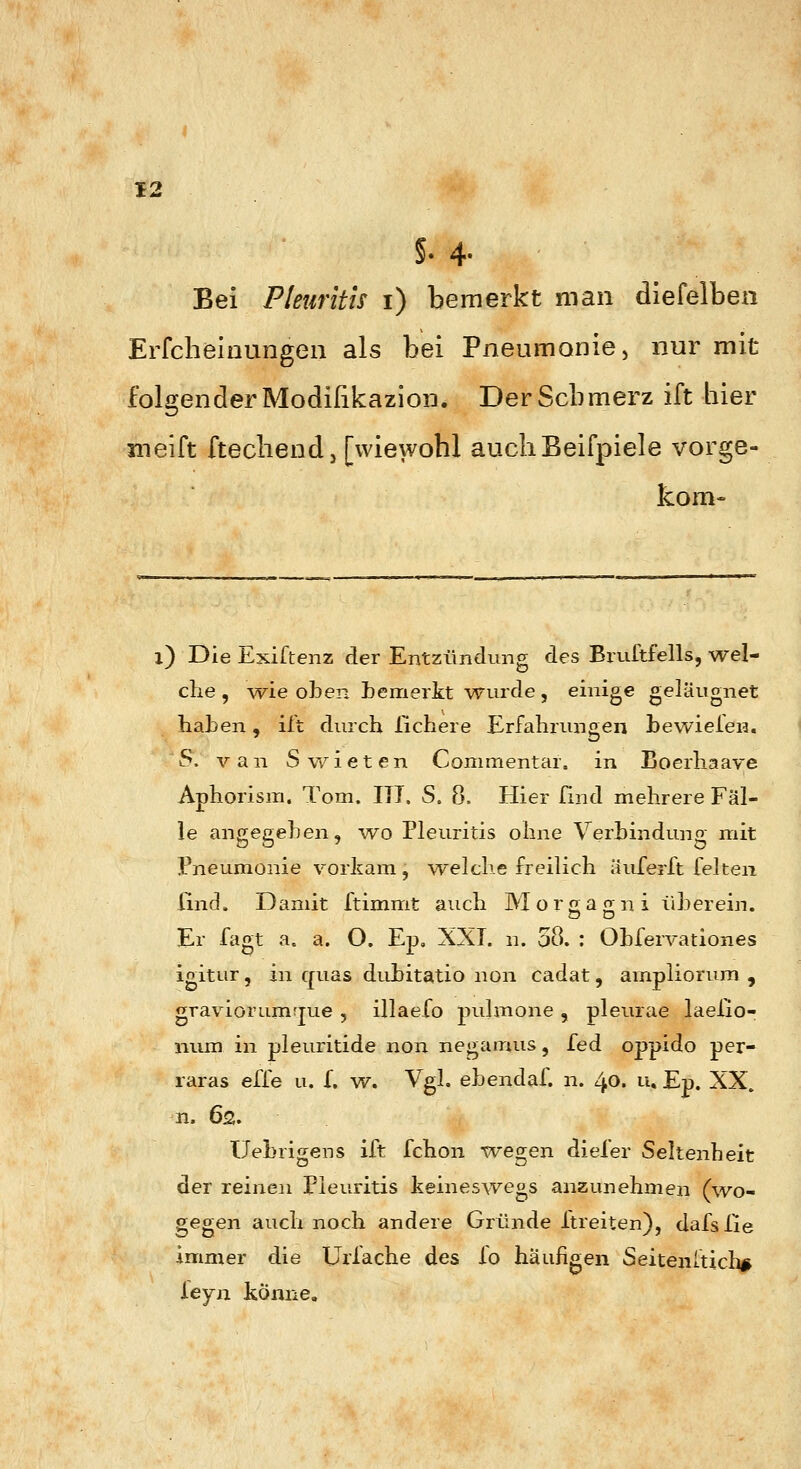 §. 4- Bei Pleuritis i) bemerkt man diefelben Erfcheinungen als bei Pneumonie, nur mit folgender Modißkazion. Der Schmerz ift bier meift ftecliendj [wiewohl aucliBeifpiele vorge- kom- l) Die Exiftenz der Entzündung des Bruftfells, wel- che , \vie oben bemerkt wurde, einige geläugnet haben, iit durch ßchere Erfahrungen bewieien. S. van Swieten Commentar. in Boerhaave Aphorism. Tom. III. S. 8. Hier Und mehrere Fäl- le angegeben, -wo Pleuritis ohne Verbindung mit Pneumonie vorkam , w^elclie freilich äiiTerft feiten Und. Damit ftimmt auch Morgao-ni iiberein. Er fagt a. a. O. Ep, XXI. n. 58. : Obfervationes igitur, in quas dubitatio non cadat, ampliorum , graviorum^Tue , illaefo puhnone , pleurae laeXio- niim in pleuritide non negamus, fed oppido per- raras effe u. f. w. Vgl. ebendaf. n. 40. u, Ep. XX. n. 62. Uebrio;ens ift fchon -weg-en diefer Seltenheit der reinen Pleuritis keineswegs anzunehmen (wo- gegen auch noch andere Gründe Itreiten), dafslie immer die Urlache des fo häufigen Seitenftich^ ieyn könne.