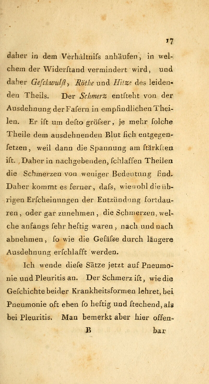 daher in dem Verliältnifs anhäufen > in wel- chem der Widerftand vermindert wird, und daher Gefchwiäß^ Hot he viud Hitze des leiden- den Theils. Der Schmerz entfteht von der Ausdehnung der Fafern in empfindlichen Thei- len. Er ift um defto gröfser, je mehr folche Theile dem ausdehnenden Blut lieh entgegen- fetzen, weil dann die Spannung am ftärkfren ift. Daher in nachgebenden, fchlaffen Theilen die Schmerzen von weniger Bedeutung find. Daher kommt es ferner, dafs, wiewohl die üb- rigen Erfcheinungen der Entzündung fortdau- ren , oder gar zunehmen , die Schmerzen, wel- che anfangs fehr heftic? waren , nach und nach abnehmen, fo wie die Gefäfse durch längere Aasdehnung erfchlafft werden. Ich wende diefe Sätze jetzt auf Pneumo- nie und Pleuritis an. Der Schmerz ift, wie die Gefchichte beider Krankheitsformen lehret, bei Pneumonie oft eben fo heftig und ftechend,als bei Pleuritis. Man bemerkt aber liier offea- B bar