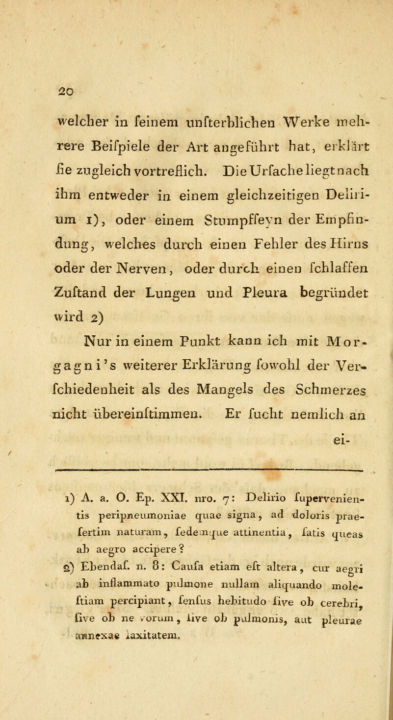 rere Beifpiele der Art angeführt hat, erklärt iie zugleich vortreflich. Die Urfache liegt nach ihm entweder in einem gleichzeitigen Deliri- um i)j oder einem Stumpffeyn der Empfin- dung, welches durch einen Fehler des Hirns oder der Nerven, oder durch einen fchlaffen Zuftand der Lungen und Pleura begründet wird 2) Nur in einem Punkt kann ich mit Mor- gagni's weiterer Erklärung fowohl der Ver- fchiedenheit als des Mangeis des Schmerzes nicht übereinltimmen. Er fucht nemlich an ei- 1) A. a. O. Ep. XXI. nro. 7: Delirio fupervenien- tis peripneumoniae quae signa, ad doloris prae- fertim naturam, fedemy[ue attinentia, latis mieas ab aegro accipere? q) Ebendaf. n. 8: Caufa etiam eft altera, cur aeari ab inflammato pulmone nullam aliquando mole- ftiam percipiant, fenfus hebitudo liye ob cerebri fiv-e ob ne vor um, live ob paJmonis, aut pleurae aianexae iaxitateni»