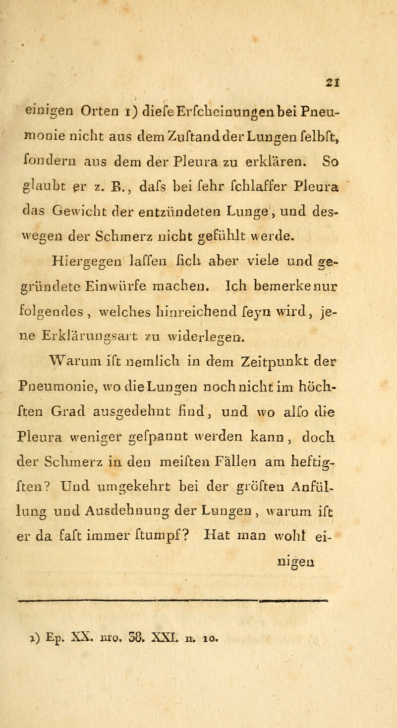 einigen Orten i) diefeErfclielnungenbeiPneu- iTionie nicht aus dem Zuftand der Lungen felbfü, londern aus dem der Pleura zu erklären. So glaubt ^r z. B., dafs bei fehr fchlaffer Pleura das Gewicht der entzündeten Lunge, und des- wegen der Schmerz nicht gefühlt werde. Hiergeg^en laffen ßch aber viele und ge- gründete Einwürfe machen. Ich bemerke nur folgendes , welches hinreichend feyn wird, je- ne ErkläruDfifsart zu widerleirea. Warum ift nemlich in dem Zeitpunkt der Pneumonie, wo die Lungen noch nicht im hoch.- ften Grad ausgedehnt find, und wo alfo die Pleura weniger gefpannt werden kann, doch der Schmerz in den meiften Fällen am heftig- ften? Und umgekehrt bei der gröften Anfül- lung und Ausdehnung der Lungen, warum ift er da faft immer ftumpf ? Hat man wolü ei- nigen >) Ep. XX. uro. 38. XXL n. lo»