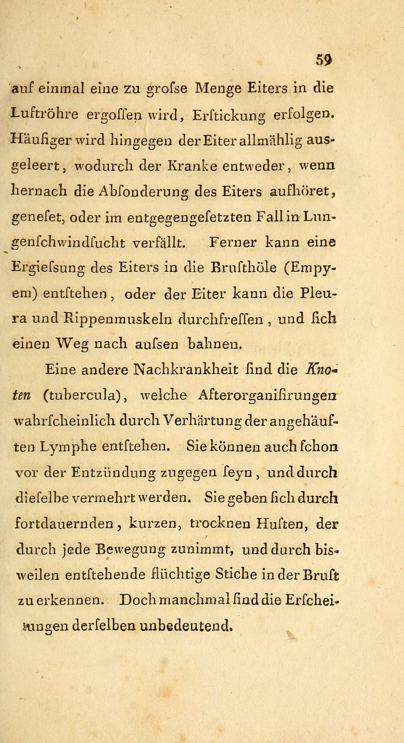 5!» auf einmal eine zu grofse Menge Eiters in die Luftröhre ergoffen wird, Erftickung erfolgen. Häufiger wird hingegen der Eiter allmählig aus- geleert, wodurch der Kranke entweder, wenn hernach die Abfonderung des Eiters aufhöret, genefet, oder im entgegengefetzten Fall in Lun- genfeh windfucht verfällt. Ferner kann eine Ergiefsung des Eiters in die Brufthöle (Empy- em) entftehen , oder der Eiter kann die Pleu- ra und Rippenmuskeln durchfreffen , und fich einen Weg nach aufsen bahnen. Eine andere Nachkrankheit find die KnO'* ten (tubercula), welche Afterorganifirungen^ wahrfcheinlicli durch Verhärtung der angehäuf- ten Lymphe entftehen. Sie können auch fchon vor der Entzündung zugegen feyn , und durch diefelbe vermehrt werden. Sie geben fich durch fortdauernden, kurzen, trocknen Hüften, der durch jede Bewegung zunimmt, und durch bis« weilen entftehende fiüchtige Stiche inderBruft zu erkennen. Doch manchmal find die Erfchei- mngen derfelben unbedeutend.
