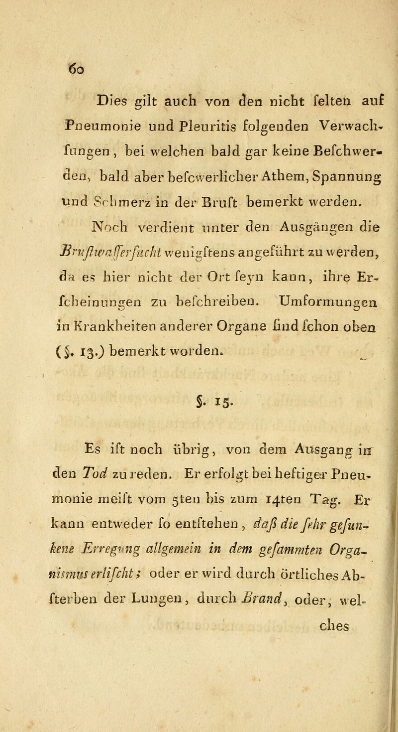 Dies gilt auch von Aen nicbt felteri auf Pneumonie und Pleuritis folgenden Verwacli* fungen, bei welchen baJd gar keine Befchwer- den, bald aber befcwerlicherAthem, Spannung und Schmerz in der Bruft bemerkt werden. Noch verdient unter den Ausgängen die Brußwalferfucht wenigftens angeführt zu werden, da es hier nicht der Ort feyn kann, ihre Er- fcheinunffen zu befchreiben. Umformuno^eii in Krankheiten anderer Organe find fchon oben (S* 13O bemerkt worden. S. 15- Es ift noch übrig, von dem Ausgang irr den Tod zu reden. Er erfolgt bei heftiger Pneu- monie meift vom 5ten bis zum i4ten Tag. Er kann entweder fo entftehen , daß dießhr gefmi- kene Erregung allgemein in dem gefammten Orga^ nismus eriifcht; oder er wird durch örtliches Ab- fterben der Lungen, durch Brandy oder, wel= ches