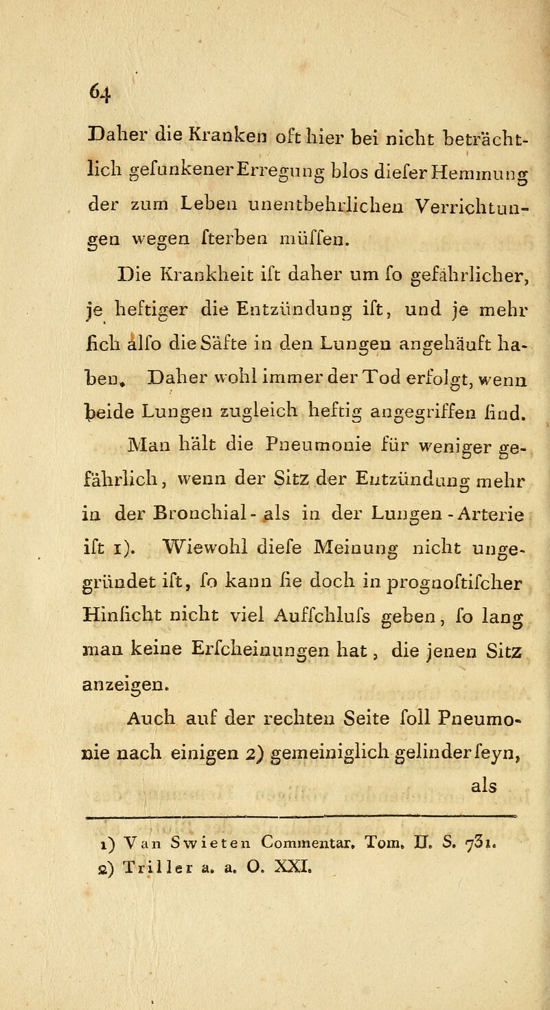 Daher die Kranken oft liier bei nicht beträcht- lich gefunkenerErregung blos diefer Hemmung der zum Leben unentbehrlichen Verrichtun- gen wegen fterben muffen. Die Krankheit ift daher um fo gefährlicher, je heftiger die Entzündung ift, und je mehr fich 4lfo die Säfte in den Lungen angehäuft ha- ben» Daher wohl immer der Tod erfolgt, wenn teide Lungen zugleich heftig angegriffen lind. Man hält die Pneumonie für weniger ge- fährlich, wenn der Sitz der Entzündung mehr in der Bronchial-„als in der Lungen-Arterie ift i). Wiewohl diefe Meinung nicht unge- gründet ift, fo kann iie doch in prognoftifcher Hinlicht nicht viel Auffchlufs geben, fo lang man keine Erfcheinungen hat, die jenen Sitz anzeigen* Auch auf der rechten Seite foll Pneumo« Die nach einigen 2) gemeiniglich gelinder feyn, als i) Van Swieten Commentar. Tom» II. S. 731. 2) Triller a. a, O. XXL
