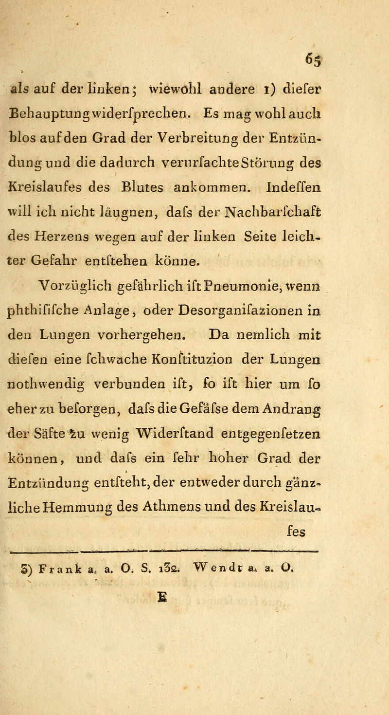 als auf der linken; wiewohl andere i) dlefer Behauptung widerfprechen. Es mag wohl auch hlos auf den Grad der Verbreitung der Entzün- dung und die dadurch verurfachteStörung des Kreislaufes des Blutes ankommen. Indeffea will ich nicht IkugneUj dafs der Nachbarfchaft des Herzens wegen auf der linken Seite leich- ter Gefahr entftehen könne. Vorzüglich gefährlich iftPneumonie, wenn phthififche Anlage j oder Desorganifazionen in den Lungen vorhergehen. Da nemlich mit diefen eine fchwache Konttituzion der Lungen nothwendig verbunden ift, fo ift hier um fo eher zu beforgen, dafs die Gefafse dem Andrang der Säfte ^u wenig Widerftand entgegenfetzen können, und dafs ein fehr hoher Grad der Entzündung entfteht, der entweder durch gänz- liche Hemmung des Athmens und des Kreislau- fes §) Frank a, a. O. S. i32* Wendt a. a» O. E