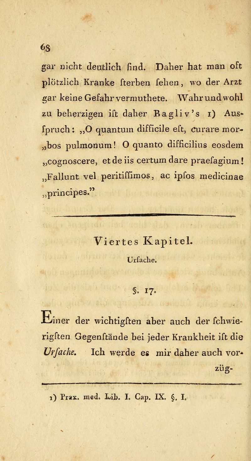 63 gar nicht deutlich find. Daher hat man oft plötzlich Kranke fterhen fehen, wo der Arzt gar keine Gefahr vermuthete. Wahr und wohl zu beherzigen ift daher Bagliv's i) Aus* fpruch; ,,0 quantum difficile eft, curare mor- „hos pulmonum! O quanto difficilius eosdem „cognoscere, et de iis certum dare praefagium! „Fallunt vel peritiffimos, ac ipfos medicinae „principes.'* Viertes Kapitel. Urfache. §. 17. XLiner der wichtigften aber auch der fchwie- rigften Gegenftände bei jeder Krankheit ift die Urfache^ Ich werde es mir daher auch vor* zug- 1) Prax. med. LiL. L Cap. IX. §. L