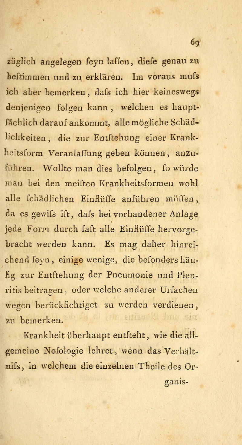 6<) züglicli angelegen feyn laffen, dlefe genau zu beftimmen und zu, erklären. Im voraus mufs ich aber bemerken, dafs ich hier keineswegs denjenigen folgen kann , welchen es haupt- fachlich darauf ankommt, alle mögliche Schäd- lichkeiten , die zur Entftehung einer Krank- heitsform Veranlaffung geben können, anzu- führen. Wollte man dies befolgen, fo würde man bei den meiften Krankheitsformen wohl alle fchädlichen Einflüffe anführen muffen, da es gewifs ift, dafs bei vorhandener Anlage jede Form durch faft alle Einflüffe hervorge- bracht werden kann. Es mag daher hinrei- chend feyn, einige wenige, die befonders häu- fig zur Entftehung der Pneumonie und Pleu- ritis beitragen, oder vrelche anderer Ürfachen wegen berücklichtiget zu werden verdienen j zu bemerken. Krankheit überhaupt entfteht, wie die all- gemeine Nofologie lehret, wenn das Verhält- nifsp in welchem die einzelnen Theile des Or- ganis-