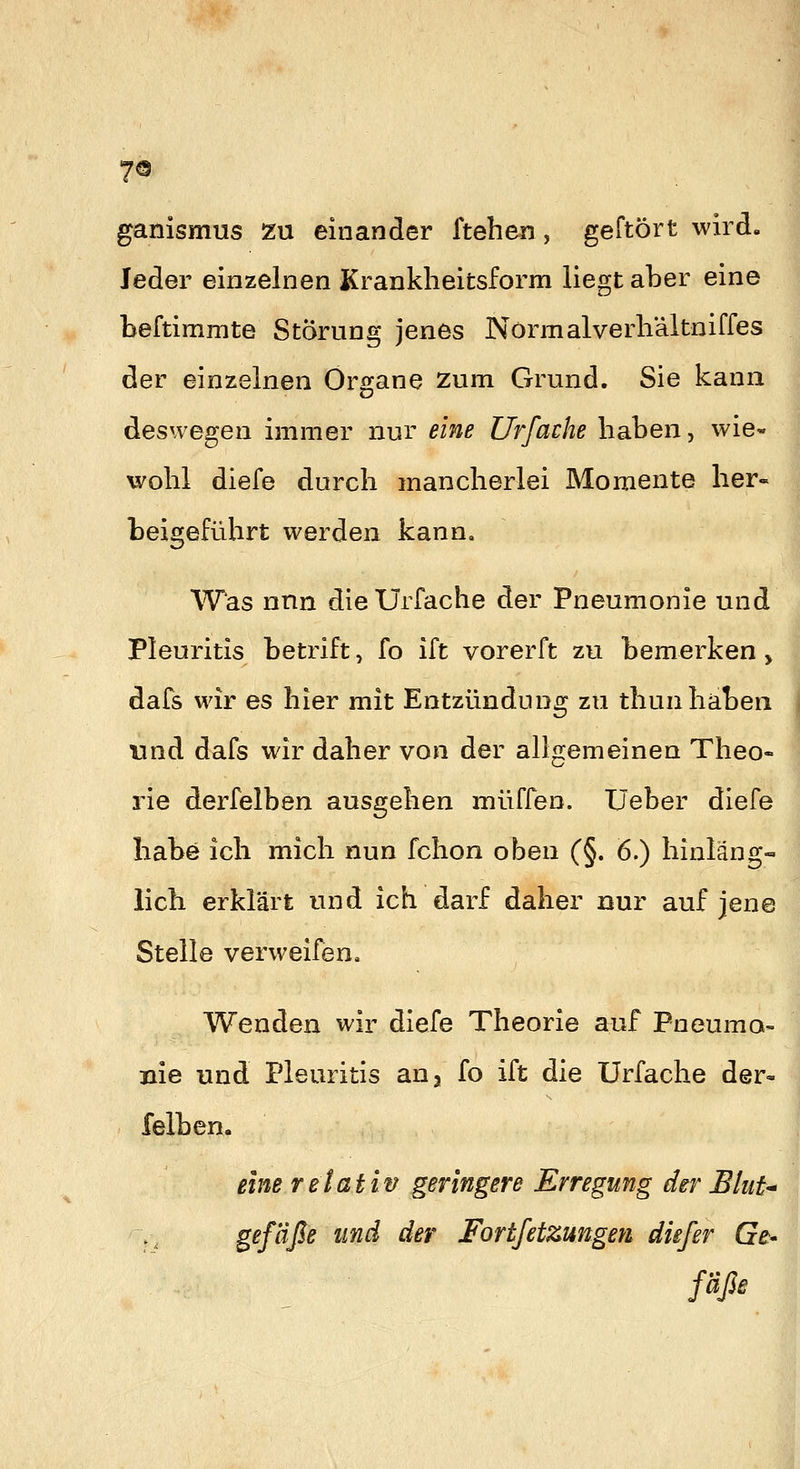 ganismus zu einander ftehen, geftört wird. Jeder einzelnen Kranklieitsform liegt aber eine beftimmte Störung jenes Normalverliältniffes der einzelnen Organe zum Grund. Sie kann deswegen immer nur eine Urfache haben, wie- wohl diefe durch mancherlei Momente her- beigeführt werden kann. Was nnn die Urfache der Pneumonie und Pleuritis betrift, fo ift vorerft zu bemerken > dafs wir es hier mit Entzündung zu thun haben nnd dafs wir daher von der allgemeinen Theo- rie derfelben ausgehen muffen. Üeber diefe habe ich mich nun fchon oben (§. 6.) hinläng- lich erklärt und ich darf daher nur auf jene Stelle verweifen. Wenden wir diefe Theorie auf Pneuma- nie und Pleuritis auj fo ift die Urfache der- felben. eine relativ geringere Erregung der EtiiU Srf^ß^ ^^^^ ^^^' Fortfetzungen die/er Ge^ fäße