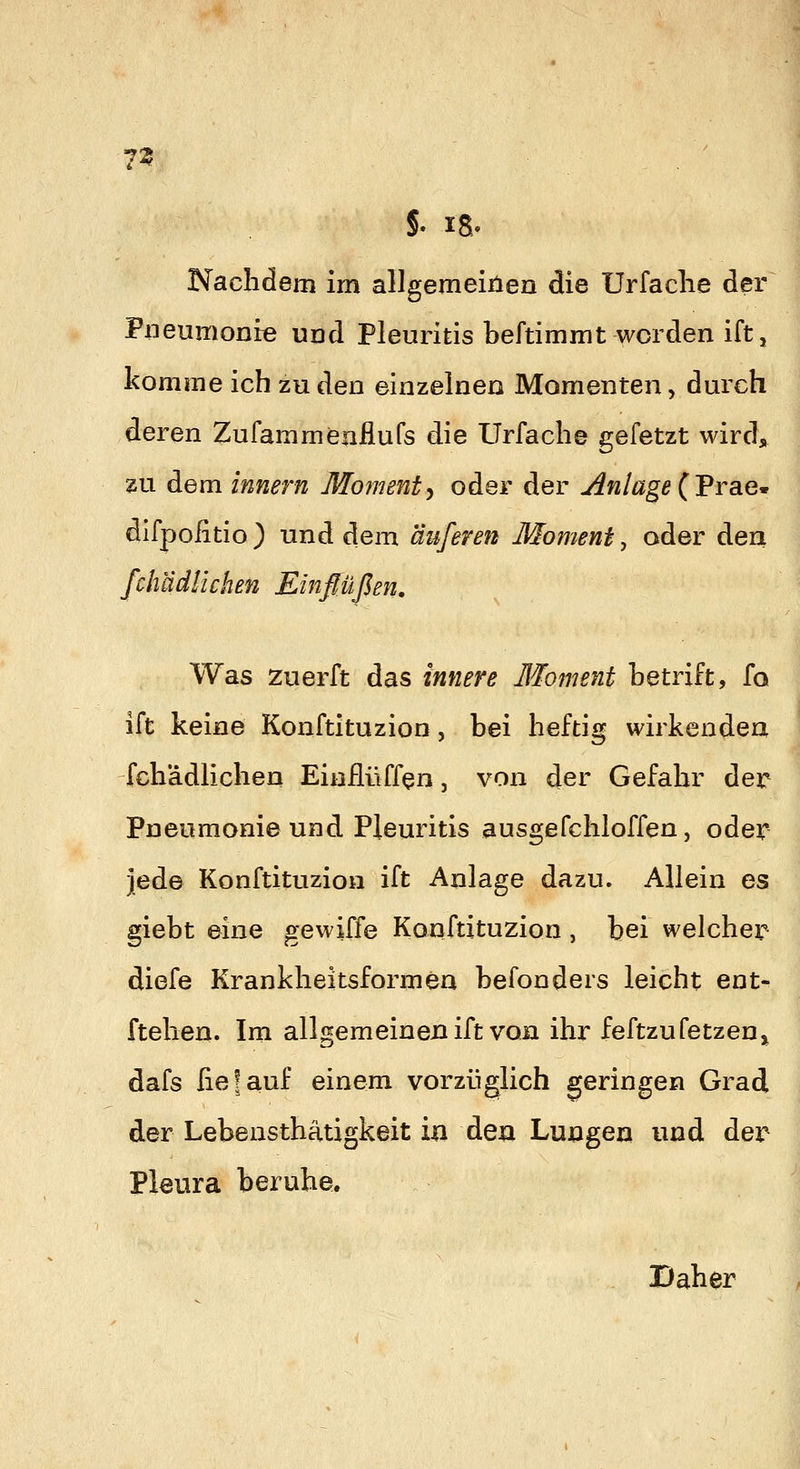 7^ . ' §. IS. Nachdem im allgemeiiien die Urfaclie der Pneumonie und Pleuritis beftimmt worden ift, komme ich zu den einzelnen Momenten, durch deren Zufammenflufs die Urfache gefetzt wird, zu dem innern Momenty oder der jinlage (Trae^ difpoiitio) und dem anferen Moment ^ oder den fchädlichen Einflüßen, Was zuerft das innere Moment Letrift, fo ift keine Konftituzion, bei heftig wirkenden fchädlichen Einflüff^n, von der Gefahr der Pneumonie und Pleuritis ausgefchloffen, oder jede Konftituzion ift Anlage dazu. Allein es giebt eine gewiffe Konftituzion , bei welcher diefe Krankheitsformen befonders leicht ent- ftehen. Im allgemeinen ift von ihr feftzu fetzen j^ dafs lief auf einem vorzüglich geringen Grad der Lebensthätigkeit in den Lungen und der Pleura beruhe. Daher