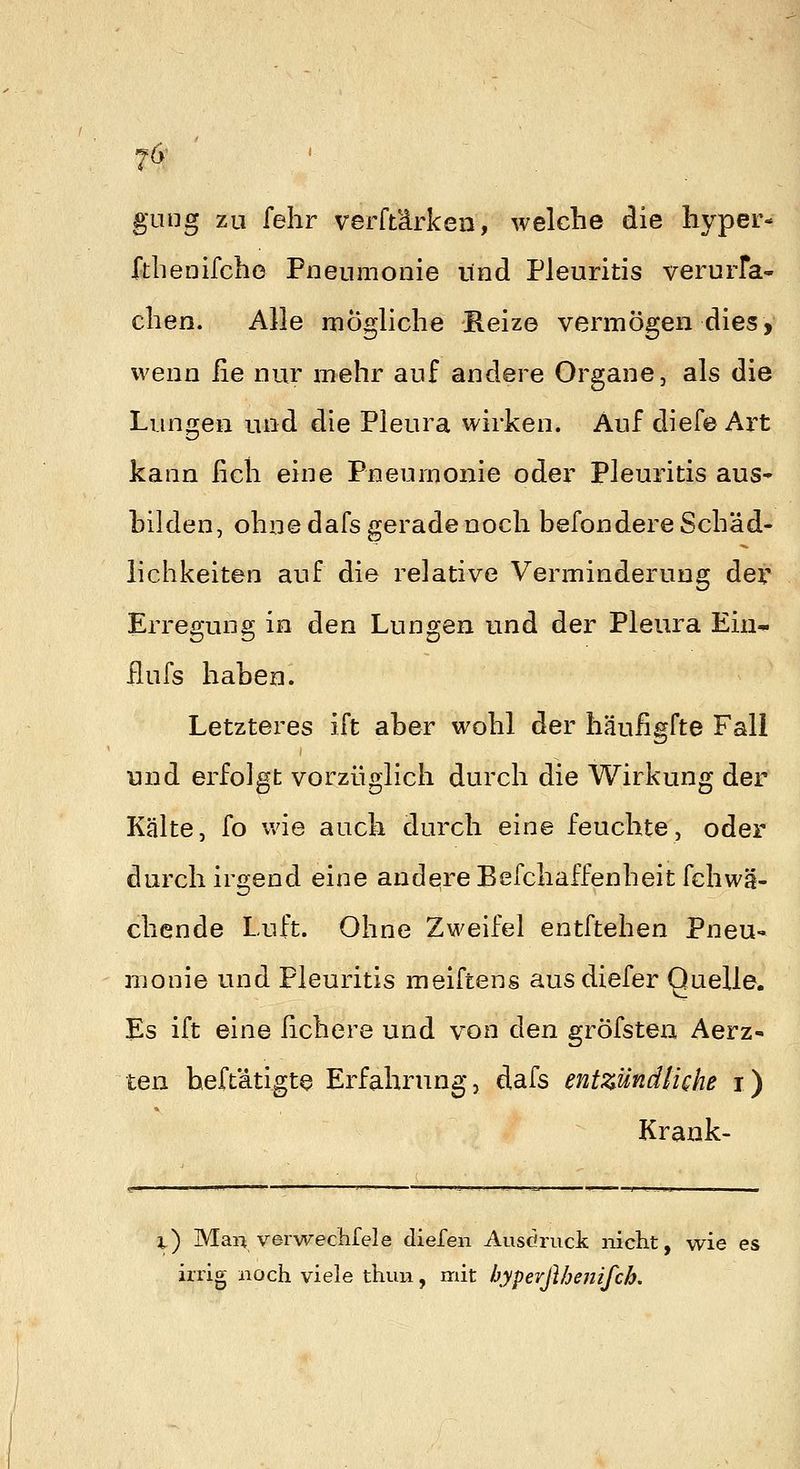 Ta- gung zu fehr verftärken, welche die hyper- fthenifche Pneumonie und Pleuritis verurfa- clien. Alle mögliche Reize vermögen dies, wenn fie nur mehr auf andere Organe, als die Lungen und die Pleura wirken. Auf diefe Art kann ficli eine Pneumonie oder Pleuritis aus* bilden, ohne dafs gerade noch befondere Schäd- lichkeiten auf die relative Verminderung dev Erregung in den Lungen und der Pleura Ein^ ßufs haben. Letzteres ift aber wohl der häufigfte Fall und erfolgt vorzüglich durch die Wirkung der Kälte, fo wie auch durch eine feuchte, oder durch irgend eine andqreBefchaffenheit fchwä- chende Luft. Ohne Zweifel entftehen Pneu- monie und Pleuritis meiftens ausdiefer Quelle. Es ift eine hchere und von den gröfsten Aerz- ten heftätigte Erfahrung, dafs entzündliche i) Krank- x) Man verwechfele dielen Ausöruck niclit, wie es irrig noch viele thun, mit byperßbenifch.