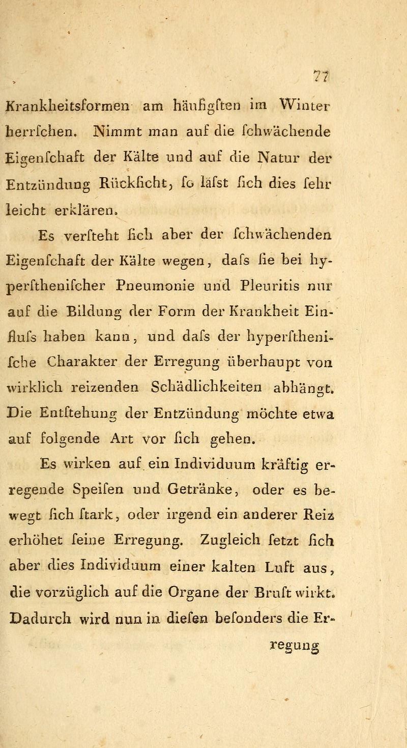 Krankheitsformen am hänfigften im Winter herrfchen. Nimmt man auf die fchwäcliende Eigenfchaft der Kalte und auf die Natur der Entzündung Riickßcht; fo läfst fich dies felir leicht erklären. Es verfteht ficli aber der fcliuaclienden Eigenfchaft der Kälte wegen, dafs iie bei hy- perfthenifcher Pneumonie und Pleuritis nur auf die Bildung der Form der Krankheit Ein- ilufs haben kann, und dafs der hyperftheni- fche Charakter der Erregung überhaupt von wirklich reizenden Schädlichkeiten abhängt* Die Entftehung der Entzündung möchte etwa auf folgende Art vor fich gehen. Es wirken auf. ein Individuum kräftig er- regende Speifen und Getränke, oder es be- wegt ßch ftark, oder irgend ein anderer Reiz erhöhet feine Erregung. Zugleich fetzt fich aber dies Individuum einer kalten Luft aus, die vorzüglich auf die Organe der Bruft wirkt* Dadurch wird nun in diefen befonders die Er- regung