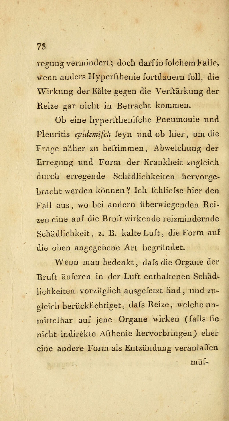 7S reguiig vermindert'; doch darfinfolcliemFalle, v/enn anders Hyperfthenie fortdauern foll, die Wirkung der Kälte gegen die Verft'arkung der Heize gar nicht in Betracht kommen. Ob eine hyperfthenifche Pneumonie und Pleuritis epidemifch feyu und ob hier, um die Frage näher zu beftimmen, Abweichung der Erregung und Form der Krankheit zugleich durch erregende Schädlichkeiten hervorge- bracht werden können ? Ich fchliefse hier den Fall aus, wo bei andern überwiegenden Rei- zen eine auf die Bruft wirkende reizmindernde Schädlichkeit 5 z. B. kalte Luft, die Form auf die oben angegebene Art begründet. Wenn man bedenkt, dafs die Organe der Bruft äuferen in der Luft enthaltenen Schäd- lichkeiten vorzüglich ausgefetzt ßnd, und zu- gleich berückfichtiget, dafs Reize, welche un- mittelbar auf jene Organe wirken (falls iie I nicht indirekte Afthenie hervorbringen) eher eine andere Form als Entzündung veranlaffen müf-