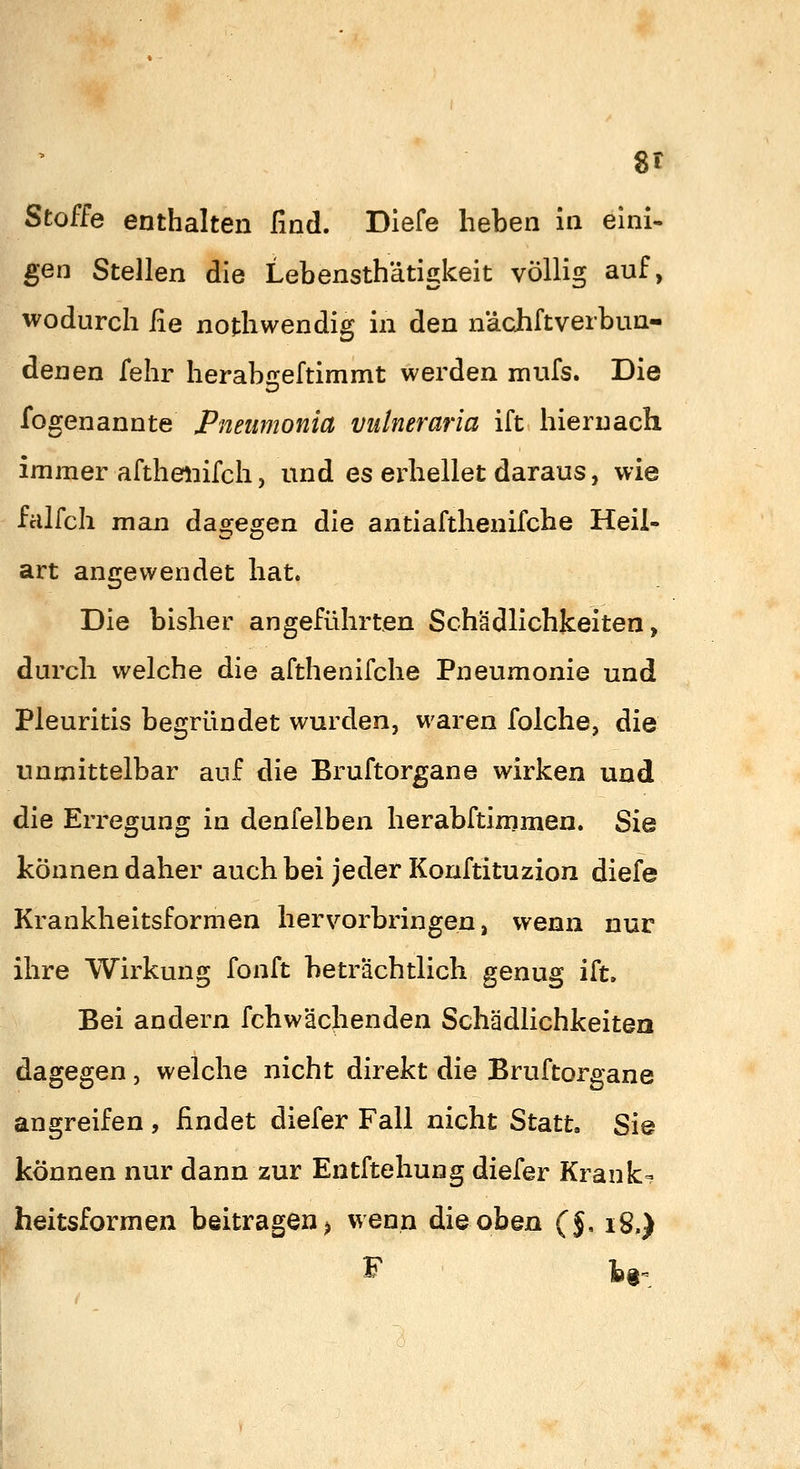 l Stoffe enthalten find. Dlefe heben in eini- gen Stellen die Lebensthätigkeit völlig auf, wodurch He nothwendig in den nächftverbun- denen fehr herabi2;eftimmt werden mufs. Die fogenannte Pneiimonia vidneraria ift hiernach immer afthenifch, und es erhellet daraus, wie fcilfch man dagegen die antiafthenifche Heil- art angewendet hat. Die bisher angeführten Schädlichkeiten, durch welche die afthenifche Pneumonie und Pleuritis begründet wurden, waren folche, die unmittelbar auf die Bruftorgane wirken und die Erregung in denfelben herabftimmen. Sie können daher auch bei jeder Konftituzion diefe Krankheitsformen hervorbringen, wenn nur ihre Wirkung fonft beträchtlich genug ift. Bei andern fchwächenden Schädlichkeiten dagegen, welche nicht direkt die Bruftorgane angreifen , findet diefer Fall nicht Statt. Sie können nur dann zur Entftehung diefer Kranke heitsformen beitragen) wenn die oben (J, i8.) F tg.