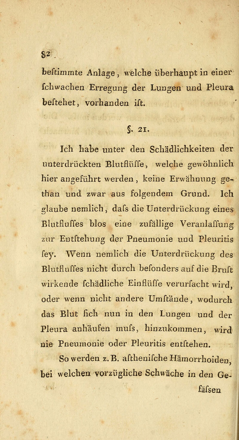 beftimmte Anlage, welche überhaupt in einer fcliwachen Erregung der Lungen und Pleura beftehetj vorhanden ift. §. 21. Ich habe unter den Schädlichkeiten der unterdrückten Blutflüffe, welche gewöhnlich hier angeführt werden, keine Erwähnung ge- than und zwar aus folgendem Grund. Ich glaube nemlichj dafs die Unterdrückung eines Blutfluffes blos eine zufällige Veranlaffung zur Entftehung der Pneumonie und Pleuritis fey. Wenn nemlich die Unterdrückung des Blutfluffes nicht durch befonders auf die Bruft wirkende fchädliche Einflüffe verurfacht wird, oder wenn nicht andere Umftande, wodurch das Blut lieh nun in den Lungen und der Pleura anhäufen mufs, hinzukommen, wird nie Pneumonie oder Pleuritis entftehen. So werden z. B. afthenifche Hämorrhoiden bei welchen vorzügHche Schwäche in den Ge- fäfsen