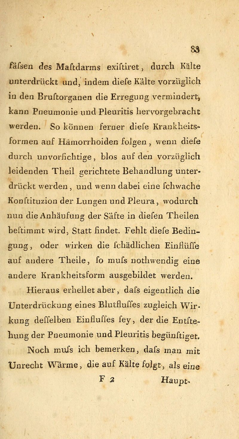 85 iMsen des Maffcdarms exiftiret, durch Kälte unterdrückt und, indem diefe Kälte vorzüglich in den Bruftorganen die Erregung vermindert) kann Pneumonie und Pleuritis hervorgebracht werden. So können ferner diefe Krankheits- formen auf Hämorrhoiden folgen , wenn diefe durch unvoriichtige, blos auf den vorzüglich leidenden Theil gerichtete Behandlung unter- drückt werden , und wenn dabei eine fchwache Konftituzion der Lungen und Pleura, wodurch nun die Anhäufung der Safte in diefen Theilen beftimmt wird. Statt findet. Fehlt diefe Bedin- gung, oder wirken die fchädlichen Einflüffe auf andere Theile, fo mufs nothwendig eine andere Krankheitsform ausgebildet werden. Hieraus erhellet aber, dafs eigentlich die Unterdrückung eines Blutfluffes zugleich Wir- kung deffelben Einfluffes fey, der die Entfte- hung der Pneumonie und Pleuritis begünftiget. Noch mufs ich bemerken, dafs man mit Unrecht ^'^^arme, die auf Kälte folgt, als eine F 2 Haupt-