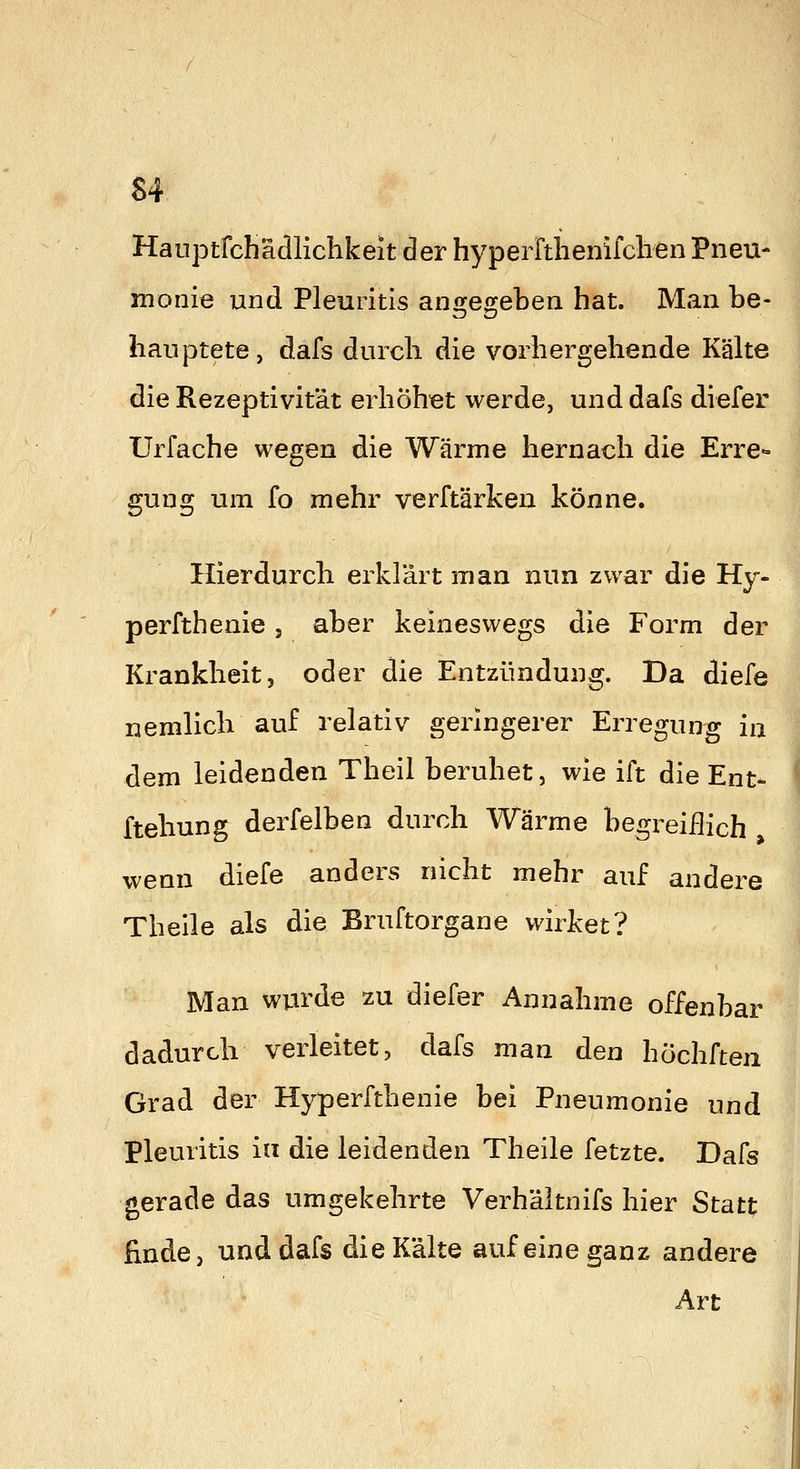 Hauptfchädlichkeit der hyperrtlienifclien Pneu- monie und Pleuritis ansfenfeben hat. Man be- liauptete, dafs durch die vorhergehende Kälte die Rezeptivität erhöh-et werde, und dafs diefer Urfache wegen die Wärme hernach die Erre- gung um fo mehr verftärken könne. Hierdurch erklärt man nun zwar die Hy- perfthenie , aber keineswegs die Form der Krankheit, oder die Entzündung. Da diefe nemlicb auf relativ geringerer Erregung ia dem leidenden Theil beruhet, wie ift die Ent- ftehung derfelben durch Wärme begreiüich wenn diefe anders nicht mehr auf andere Theile als die Bruftorgane wirket? Man wurde zu diefer Annahme offenbar dadurch verleitet, dafs man den höchften Grad der Hyperfthenie bei Pneumonie und Pleuritis in die leidenden Theile fetzte. Dafs gerade das umgekehrte Verh'altnifs hier Statt finde, und dafs die Kälte auf eine ganz andere Art