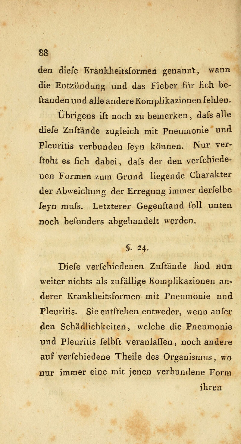 den diefe Krankheitsformen genannt, wann die Entzündung und das Fieber für fich be- ftanden und alle andere Komplikazionen fehlen. Ubngens ift noch zu bemerken, dafs alle diefe Zuftände zugleich mit Pneumonie und Pleuritis verbunden feyn können. Nur ver- fteht es lieh dabei, dafs der den verfchiede- nen Formen zum Grund liegende Charakter der Abweichung der Erregung immer derfelbe feyn mufs. Letzterer Gegenftand foU unten noch befonders abgehandelt werden. §' 24. Diefe verfchiedenen Zuftände ßnd nun weiter nichts als zufällige Komplikazionen an^ derer Krankheitsformen mit Pneumonie nnd Pleuritis. Sie entftehen entweder, wenn aufer den Schädlichkeiten 5 welche die Pneumonie und Pleuritis felbft veranlaffen, noch andere auf verfchiedene Theile des Organismus, wo nur immer eine mit jenen verbundene Form ihren