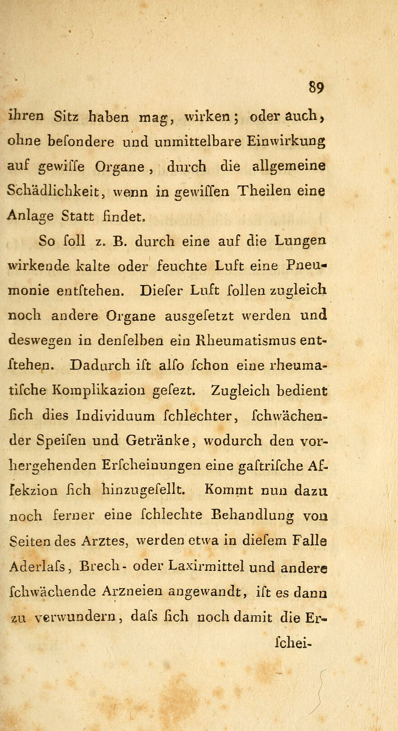 ihren Sitz haben mag, wirken; oder auch, ohne befondere und unmittelbare Einwirkung auf gewiffe Organe, durch die allgemeine Schädlichkeit, wenn in gewiffen Theilen eine Anlage Statt findet. So foll z. B. durcli eine auf die Lungen wirkende kalte oder feuchte Luft eine Pneu- monie entftehen. Diefer Luft foilen zugleich noch andere Organe ausgefetzt werden und deswegen in denfelben ein Rheumatismus ent- ftehen. Dadurch ift alfo fchon eine rheuma- tifche Komplikazion gefezt. Zugleich bedient fich dies Individuum fchlechter, fchvvächen- der Speifen und Getränke, wodurch den vor- hergehenden Erfcheinungen eine gaftrifche Af- fekzion fich hinzugefellt. Kommt nun dazu noch ferner eine fchlechte Behandlung vou Seiten des Arztes, werden etwa in diefem Falle Aderlafs, ßrecli- oder Laxirmittel und andere fchwäcliende Arzneien angewandt, ift es dann zu verwundern, dafs fich noch damit die Er- fchei-