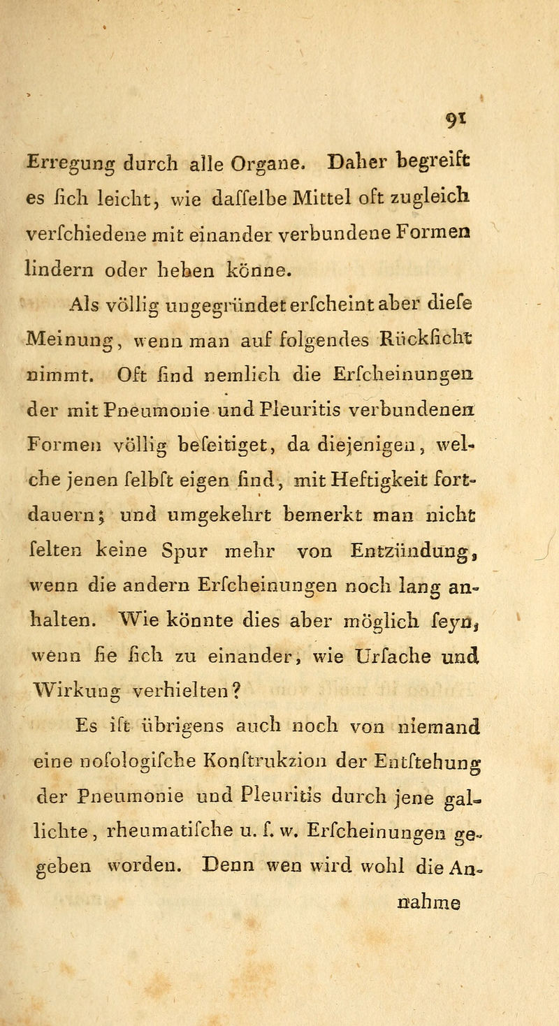 9^ Erregung durch alle Organe. Daher begreift es ßch leicht, wie daffelhe Mittel oft zugleich verfchiedene mit einander verbundene Formen lindern oder heben könne. Als völhg ungegründet erfcheint aber diefe Meinung, wenn man auf folgendes Riickßcht nimmt. Oft ßnd nemlich die Erfcheinungen der mit Pneumonie und Pleuritis verbundenen Formen völlig befeitiget, da diejenigen ^ wel- che jenen felbft eigen lind, mit Heftigkeit fort- dauern; und umgekehrt bemerkt man nichü feiten keine Spur mehr von Entzündung, wenn die andern Erfcheinungen noch lang an- halten. Wie könnte dies aber möglich feyoj wenn fie fich zu einander, wie ürfache und Wirkung verhielten? Es iTt übrigens auch noch von niemand eine nofologifche Konftrukzion der Entftehung der Pneumonie und Pleuritis durch jene gal- lichte , rheumatifche u. f. w. Erfcheinungen ge- geben worden. Denn wen wird wohl die An- nahme