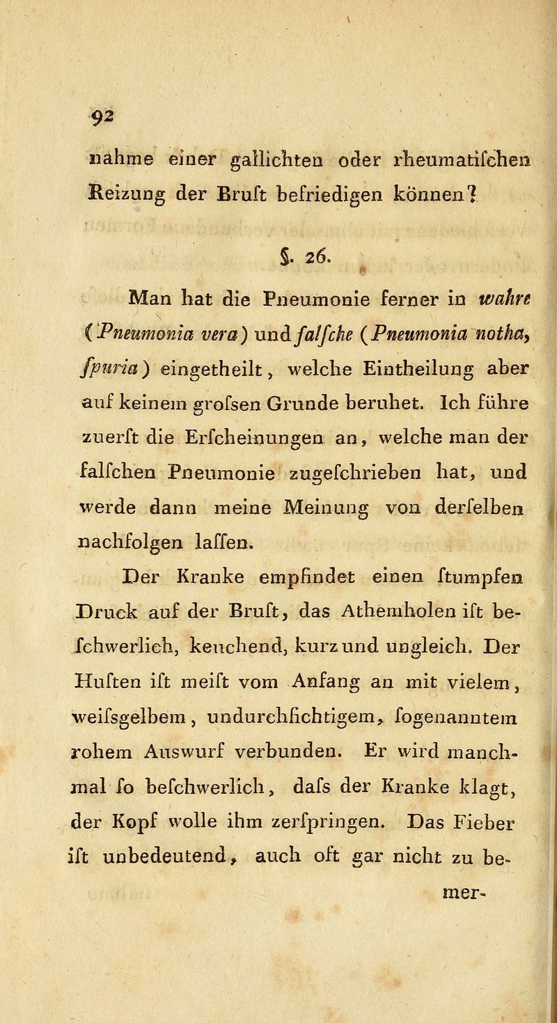 nähme einer gallichtea oder rheumatifehea Heizung der Bruft befriedigen können! §. 26. Man hat die Pneumonie ferner in wahre (Pneumonia vera) unäfaifche {Pneumonia nothay fpima) eingetheilt, welche Eintheilung aber auf keinem grofsen Grunde beruhet. Ich führe zuerft die Erfcheiiiungen an, welche man der falfchen Pneumonie zugefchrieben hat, und werde dann meine Meinung von derfelben nachfolgen laffen. Der Kranke empfindet einen ftumpfen Druck auf der Bruft, das Athemholen ift be- fchwerlich, keuchend, kurz und ungleich. Der Hüften ift meift vom Anfang an mit vielem, weifsgelbem, undurehfichtigem^ fogenanntem rohem Auswurf verbunden. Er wird manch- mal fo befchwerlich, dafs der Kranke klagt, der Kopf wolle ihm zerfpringen. Das Fieber ift unbedeutend, auch oft gar nicht zu be- mer-