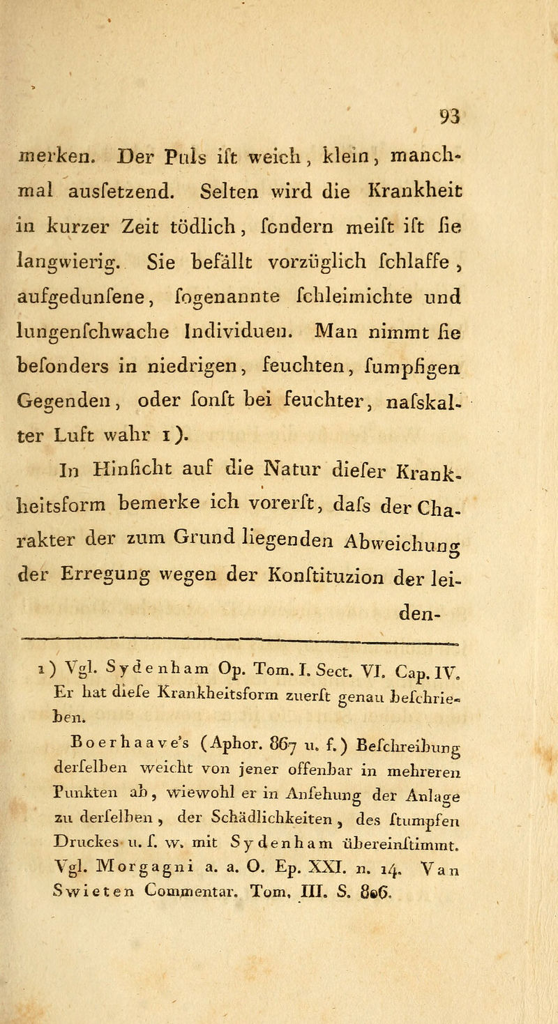 merken. Der Puls ift weich, klein, manch- mal ausfetzend. Selten wird die Krankheit in kurzer Zeit tödlich, fcndern meift ift lie langwierig. Sie befällt vorzüglich fchlaffe ^ aufgedunfene, fogenannte fchleimichte und lungenfchwache Individuen. Man nimmt fie tefonders in niedrigen, feuchten, fumpfigen Gegenden, oder fonft bei feuchter, nafskal« ter Luft wahr i). In Hinlicht auf die Natur diefer Krank- heitsform bemerke ich vorerft, dafs der Cha- rakter der zum Grund liegenden Abweichung der Erregung wegen der Konftituzion der lei- den- i) Vgl. Sydenham Op. Tom. I. Sect. VI. Cap. IV« Er hat diefe Krankheitsform zuerft genau hefchrie- ben* Boerhaave's (Aphor. 867 lu f.) Berciireihung derfelhen weicht von jener offenhar in mehreren Punkten ab, wiewohl er in Anfehuns der Anlage o zu derfelhen , der Schädlichkeiten , des ftumpfen Druckes u. f. w. mit Sydenham ühereinftimmt. Vgl. Morgagni a. a. O. Ep. XXI. n. 14, Van Swieten Commentar, Tom, IIL S, 8i>G.