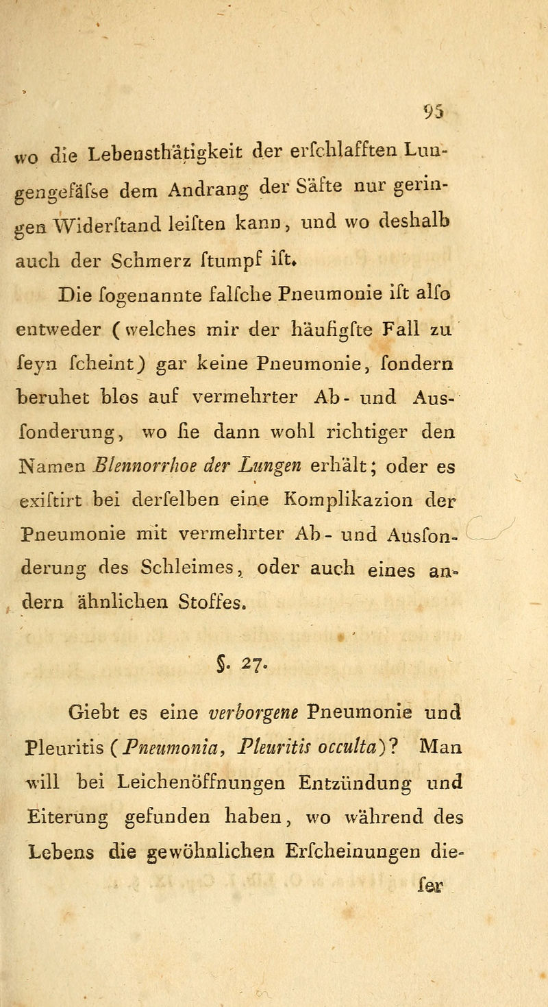 wo die Lebensthätigkeit der erfchlafften Lua- gexagefäfse dem Andrang der Säfte nur gerin- gen Widerftand leiften kann, und wo deshalb auch der Schmerz ftumpf ifu Die fogenannte falfche Pneumonie ift alfo entweder ( welches mir der h'äufigfte Fall zu feyn fcheint) gar keine Pneumonie, fondern beruhet blos auf vermehrter Ab- und Aus- fonderung, wo iie dann wohl richtiger den Namen Blennorrhoe der Lungen erhält; oder es exiftirt bei derfelben eine Komplikazion der Pneumonie mit vermehrter Ab- und Ausfon- derung des Schleimes, oder auch eines an- dern ähnlichen Stoffes. * ' ■ §. 27. Giebt es eine verborgene Pneumonie und Vlemitis {Pneumonia, Pleuritis ocmita)l Man will bei Leichenöffnungen Entzündung und Eiterung gefunden haben, wo während des Lebens die gewöhnlichen Erfcheinungen die- fej?