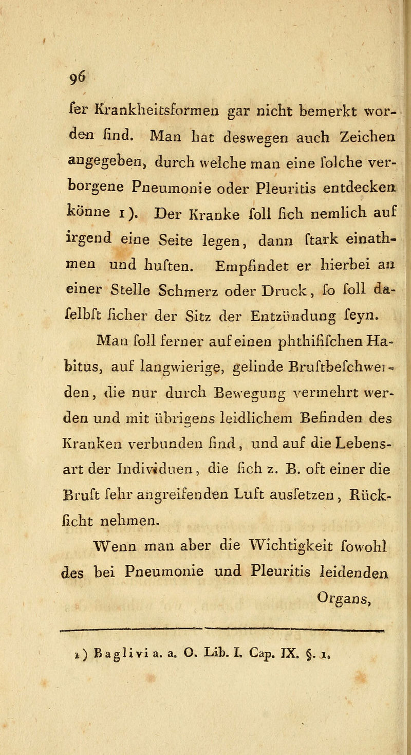 fer Kranklieitsformen gar nicht bemerkt wor- den ßnd. Man hat deswesien auch Zeichea aagegebeoj durch welche man eine folche ver- borgene Pneumonie oder Pleuritis entdeckea könne i). Der Kranke foli Geh nemhch auf irgend eine Seite legen, dann ftark einath- men und huften. Empfindet er hierbei an einer Stelle Schmerz oder Druck, fo foll da- felbft lieber der Sitz der Entzündung feyn. Man foll ferner auf einen phthififchen Ha- bitus, auf langwierige, gelinde Bruftbefchwei« den, die nur durch Bewegung vermehrt wer- den und mit übrigens leidlichem Befinden des Kranken verbunden find, und auf die Lebens- art der Individuen, die fich z. B. oft einer die Bruft fehr angreifenden Luft ausfetzen , Rück- ficht nehmen. Wenn man aber die Wichtigkeit fowohl des bei Pneumonie und Pleuritis leidenden Organs, i) Baglivia. a. O. Lib. L Cap. JX. §, i»