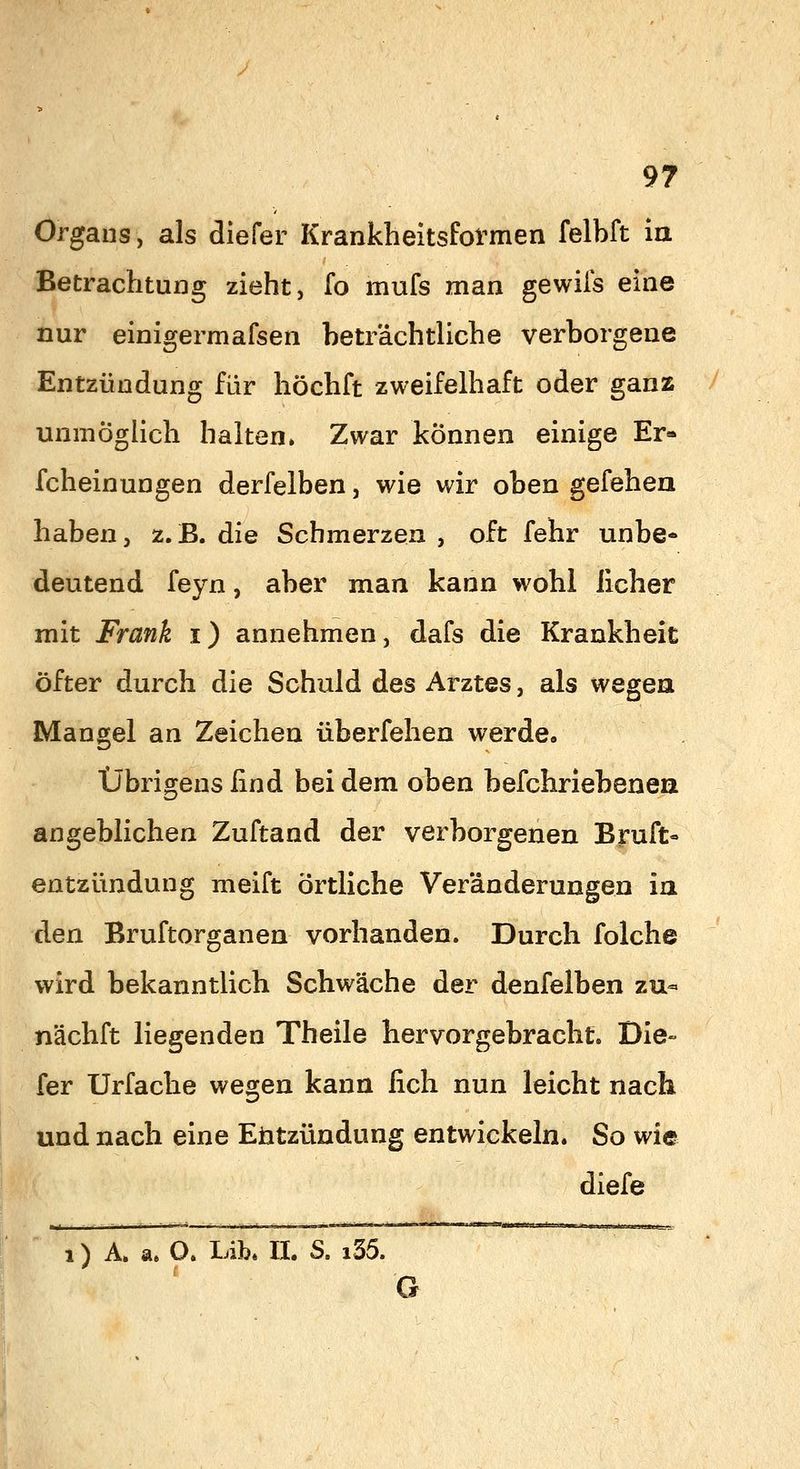 Orgaus, als diefer Krankheitsformen felbft ia Betrachtung zieht, fo mufs man gewiis eine nur einigermafsen beträchtliche verborgene Entzündung für höchft zweifelhaft oder ganz unmögUch halten. Zwar können einige Er- fcheinungen derfelben, wie wir oben gefehea haben, z.B. die Schmerzen , oft fehr unbe- deutend feyn, aber man kann wohl lieber mit Frank i) annehmen, dafs die Krankheit öfter durch die Schuld des Arztes, als wegea Mangel an Zeichen überfehen werde. Übrigens find bei dem oben befchriebenen angeblichen Zuftand der verborgenen Bruft- entzündung meift örtliche Veränderungen ia den Bruftorganen vorhanden. Durch folche wird bekanntlich Schwäche der denfelben zu- nächft liegenden Theile hervorgebracht. Die- fer Urfache wegen kann fich nun leicht nach und nach eine Entzündung entwickeln. So wie diefe 1) A. a* O. liib* II. S. i35. r G