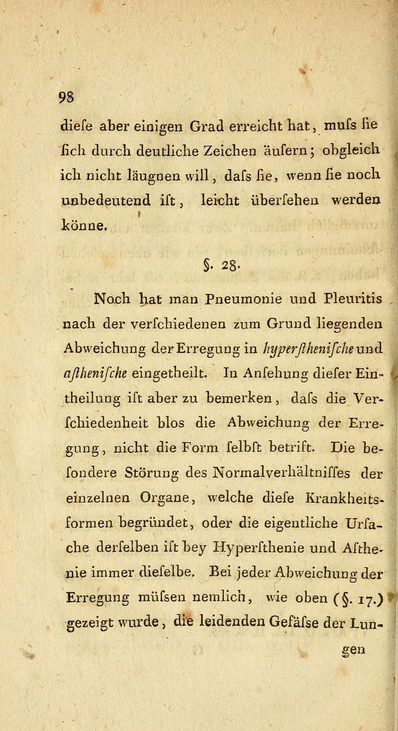 diefe aber einigen Grad erreicht hat, mufs He fich durch deutliche Zeichen äufern; obgleich ich nicht läugnen will, dafs fie, wenn ße noch. ußbedeutend ift, lei-cht überfehen werdea t könne. No.ch hat man Pneumonie und Pleuritis nach der verfchiedenen zum Grund liegenden Abweichung der Erregung in hyperßhenifchennd.i aßhenifchß eingetheilt. In Anfehung diefer Ein* theilung ift aber zu bemerken, dafs die Ver- fchiedenheit blos die Abweichung der Erre- gung , nicht die Form felbft betrift. Die be- fondere Störung des Normalverhältniffes der I einzelnen Organe, welche diefe Krankheits-^ formen begründet, oder die eigentliche Urfa- che derfelben ift bey Hyperfthenie und Afthe- nie immer diefelbe. Bei jeder Abweichung der* Erregung müfsen nemlich, wie oben (§. 17.) gezeigt wurde, die leidenden Gefäfse der Lun- ten