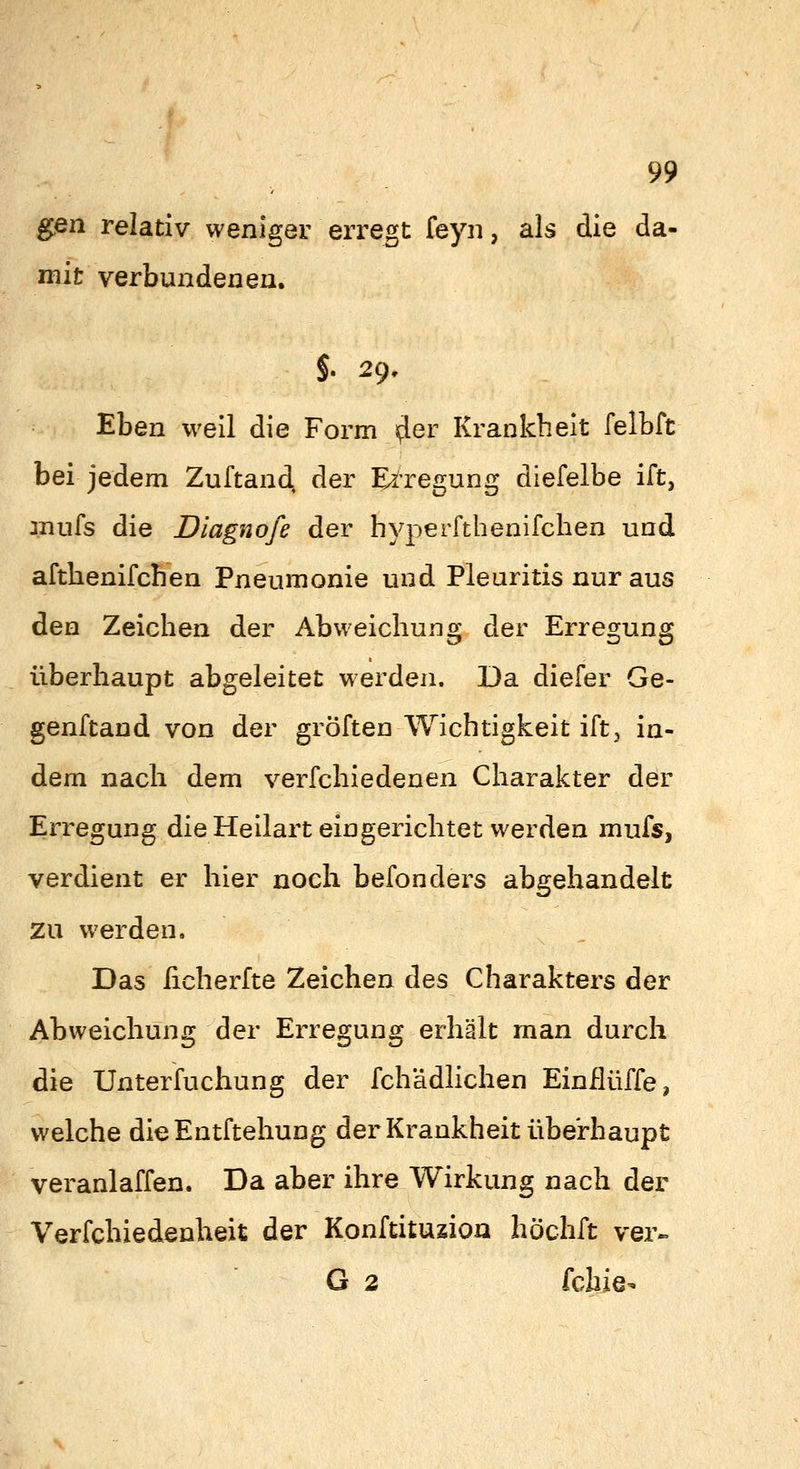 gßn relativ weniger erregt feyn, als die da- mit verbundeneu. §. 2g, Eben weil die Form Jfler Krankheit felbft bei jedem Zuftand, der Erregung diefelbe ift, anufs die Diagnofe der hyperfthenifclien und afthenifchen Pneumonie und Pleuritis nur aus den Zeichen der Abweichung der Erregung überhaupt abgeleitet werden. Da diefer Ge- genftand von der gröften Wichtigkeit ift^ in- dem nach dem verfchiedenen Charakter der Erregung die Heilart eingerichtet werden mufs, verdient er hier noch befonders abgehandelt zu werden. Das ficherfte Zeichen des Charakters der Abweichung der Erregung erhält man durch die Unterfuchung der fchädlichen Einflüffe, welche dieEntftehung der Krankheit überhaupt veranlaffen. Da aber ihre Wirkung nach der Verfchiedenheit der Konftituzioa höchft ver« G 2 fcbie-