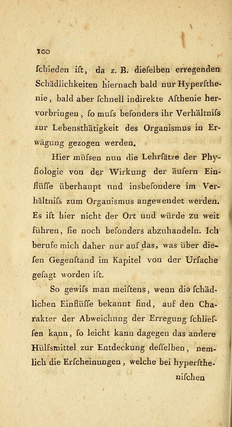 fcliieden ift, da z. B. diefelbea erregenden Schädlichkeiten hiernach bald nur Hyperfthe- nie, bald aber fchneli indirekte Afthenie her- vorbringen , fo mufs befonders ihr Verh'ältnifs zur Lebensthätigkeit des Organismus in Er- wägung gezogen werden* Hier müfsen nun die Lehrfätze der Phy- iiologie von der Wirkung der äufern Ein- ilüffe überhaupt und insbefondere im Ver- hältnifs zum Organismus angewendet werden. Es ift hier nicht der Ort und würde zu weit I führen, fie noch befonders abzuhandehi. Ich berufe mich daher nur auf das, was über die- fen Gegenftand im Kapitel von der Urfache gefagt worden ift. So gewifs man meiftens, wenn dio fch'ad- lichen Einflüffe bekannt lind, auf den Cha- rakter der Abweichung der Erregung fchlief- fen kann, fo leicht kann dagegen das andere Hülfsmittel zur Entdeckung deffelben , nem- f lieh die Erfcheinungen , welche bei hyperfthe« nifchen