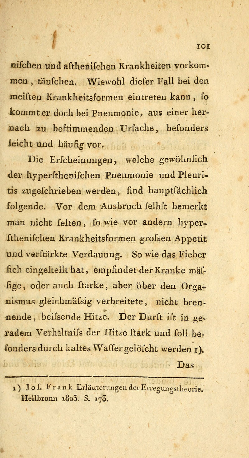 lOI nikhen und afthenifclien Krankheiten vorkom- men , täufchen. Wiewohl diefer Fall hei den meiften Krankheitsformen eintreten kann , fo kommt er doch bei Pneumonie, aus einer her- nach zu beftimmenden Urfache, hefonders leicht und häufig vor» Die Erfcheinungen, welche gewähnlich der hyperfthenifchen Pneumonie und Pleuri- tis zu gefchriehen werden, ßnd hauptfächlich folgende. Vor dem Ausbruch felbft bemerkt man nicht feiten, fo wie vor andesrn hyper- fthenifchen Krankheitsformen grofsen Appetit und verftärkte Verdauung. So wie das Fieber lieh eingeftellt hat, empfindet der Kranke mäf- fige, oder auch ftarke, aber über den Orga- nismus gleichmäfsig verbreitete, nicht bren- nende , beifsende Hitze. Der Dürft ift in ge- radem Verhältnifs der Hitze ftark und foli he- fonders durch kaltes Waffer gelöfcht werden i). Das 1) J o f. Frank Erläuterungen der Erregungstheorie, Heilbronn i8o3. S. 173.