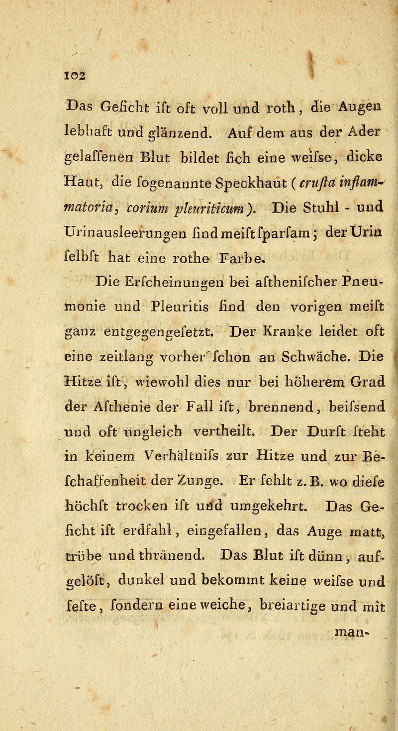 Das Geiicht ift oft voll und rotli, die Augen lebhaft und gränzend. Auf dem aus der Ader geladenen Blut bildet iicli eine weifse, dicke Haut, die fogenannte Speckhaut (crußa Inflam^ matoriüy corium pleuriticum). Die Stuhl - und Urinausleerungen findmeiftfparfam; derUria ^ felbft hat eine rothe Farbe, Die Erfcheinungen bei afthenifcher Pneu- monie und Pleuritis iind den vorigen meift ganz entgegengefetzt. Der Kranke leidet oft eine zeitlang vorher fchon an Schwäche. Die ; Hitze ift, wiewohl dies nur bei höherem Grad -^ der Afthenie der Fall ift, brennend, beifsend und oft ungleich vertheilt. Der Dürft fteht in keinem V^erhälfcnifs zur Hitze und zur Be- fchaffenheit der Zunge. Er fehlt z.B. wo diefe liöchft trocken ift ui!d umgekehrt. Das Ge- ficht ift erdfahl, eingefallen, das Auge matt, txübe und thränend. Das Blut ift dünn , auf- gelöft, dunkel und bekommt keine weifse und fefte, fondern eine weiche, breiartige und mit man-