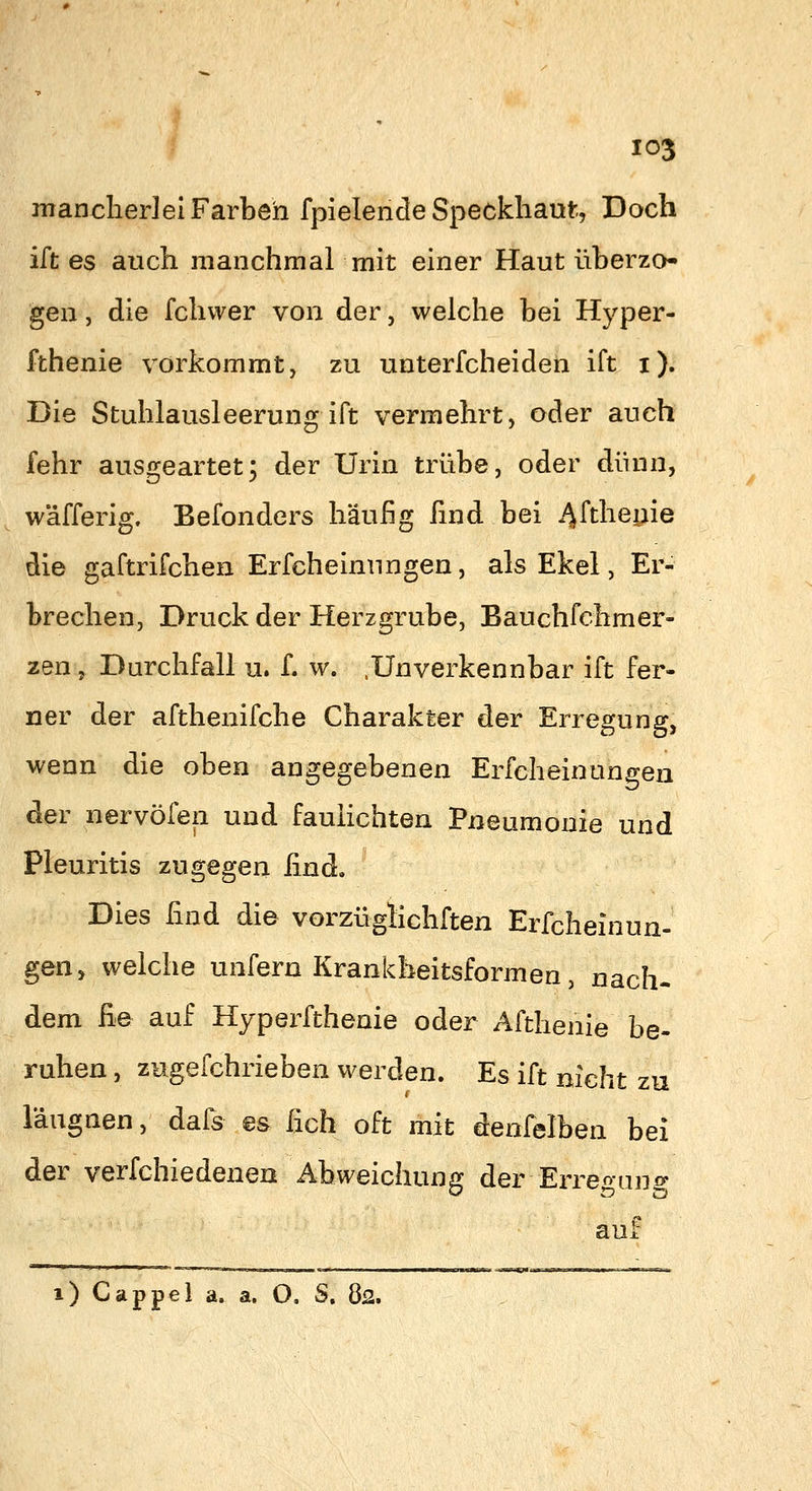nranclierlel Farben fpielencle Speckliaut, Doch ift es auch manchmal mit einer Haut überzo- gen , die fchwer von der, welche bei Hyper- fthenie vorkommt, zu unterfcheiden ift i). Die Stuhlausleerung ift vermehrt, oder auch fehr ausgeartet; der Urin trübe, oder dünn, wäfferig. Befonders häufig find bei ^Wieyie die gaftrifchen Erfcheinungen, als Ekel, Er- brechen, Druck der Herzgrube, Bauchfchmer- zen, Durchfall u. f. w. .Unverkennbar ift fer- ner der afthenifche Charakter der Erregung, wenn die oben angegebenen Erfcheinungen der nervöfen und fauhchten Pneumonie und Pleuritis zugegen [ind. Dies find die vorzügiichften Erfcheinun- gen, welche unfern Krankheitsformen, nach- dem ^e auf Hyperfthenie oder Afthenie be- ruhen , zugefchrieben werden. Es ift nicht zu l'augnen, dafs es fich oft mit denfelben bei der verfchiedenen Abweichung der Erregan aui: