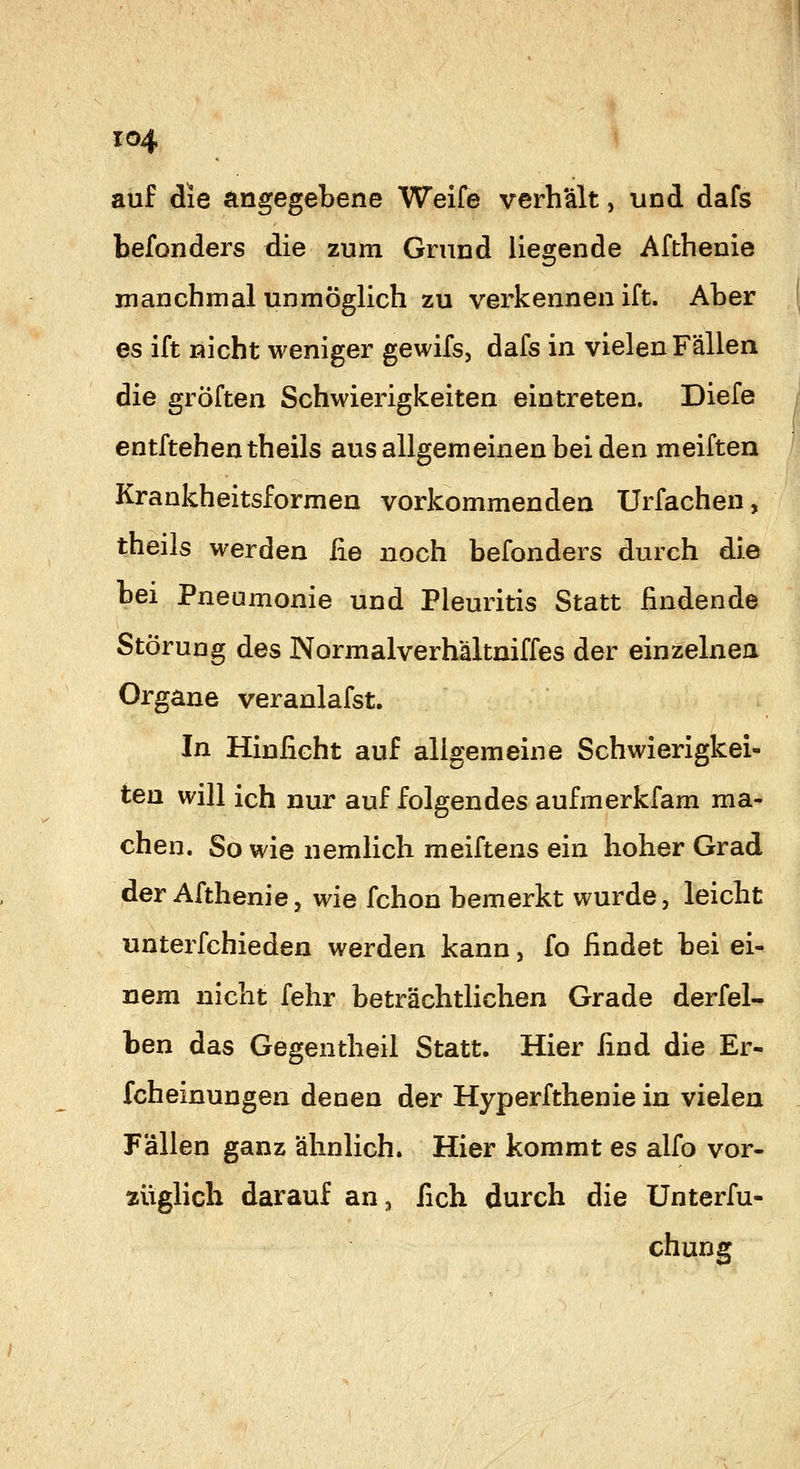 auf die angegebene Weife verh'ält, und dafs befonders die zum Grund liegende Afthenie manchmal unmöglich zu verkennen ift. Aber es ift nicht weniger gewifs, dafs in vielen Fällen die gröften Schwierigkeiten eintreten. Diefe entftehentheils aus allgemeinen bei den meiften ß Krankheitsformen vorkommenden Urfachen, theils werden iie noch befonders durch die bei Pneumonie und Pleuritis Statt findende Störung des Normalverhältniffes der einzelnen Organe veranlafst. In Hinficht auf aligemeine Schwierigkei- ten will ich nur auf folgendes aufmerkfam ma- chen. So wie nemlich meiftens ein hoher Grad der Afthenie, wie fchon bemerkt wurde, leicht unterfchieden werden kann, fo findet bei ei- nem nicht fehr beträchtlichen Grade derfel- ben das Gegentheil Statt. Hier find die Er- fcheinungen denen der Hyperfthenie in vielen Fällen ganz ähnlich. Hier kommt es alfo vor- züglich darauf an^ fich durch die Unterfu- chung