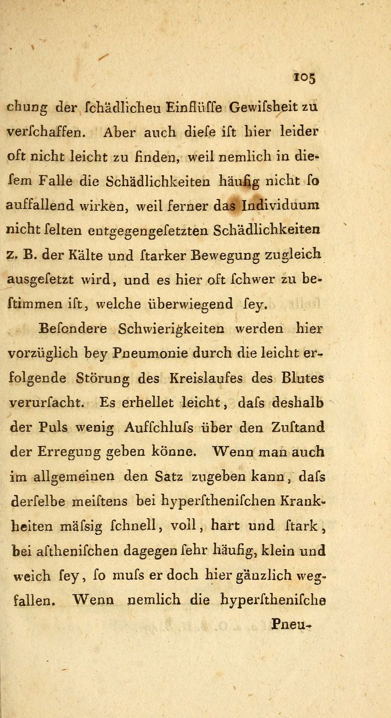cliung der fchädliclieu Einfliiffe Gewifsheit zu verfchaffen. Aber auch diefe ift hier leider oft nicht leicht zu finden, weil nemlich in die- fem Falle die Schädlichkeiten häu% nicht fo auffallend wirken, weil ferner das Individuum nicht feiten entgegengefetzten Schädlichkeiten Z. B. der Kälte und ftarker Bewegung zugleich ausgefetzt wird, und es hier oft fchwer zu be- ftimmen ift, welche überwiegend fey. Befondere Schwierigkeiten werden hier vorzüglich bey Pneumonie durch die leicht er- folgende Störung des Kreislaufes des Blutes verurfacht. Es erhellet leicht, dafs deshalb der Puls wenig Auffchlufs über den Zuftand der Erregung geben könne. Wenn man auch im allgemeinen den Satz zugeben kann, dafs derfelbe meiftens bei hyperfthenifchen Krank- heiten mäfsig fchnell, voll, hart und ftark, bei afthenifchen dagegen fehr häufig, klein und weich fey, fo mufs er doch hier gänzlich weg- fallen. Wenn nemlich die byperfthenifche Pneu-