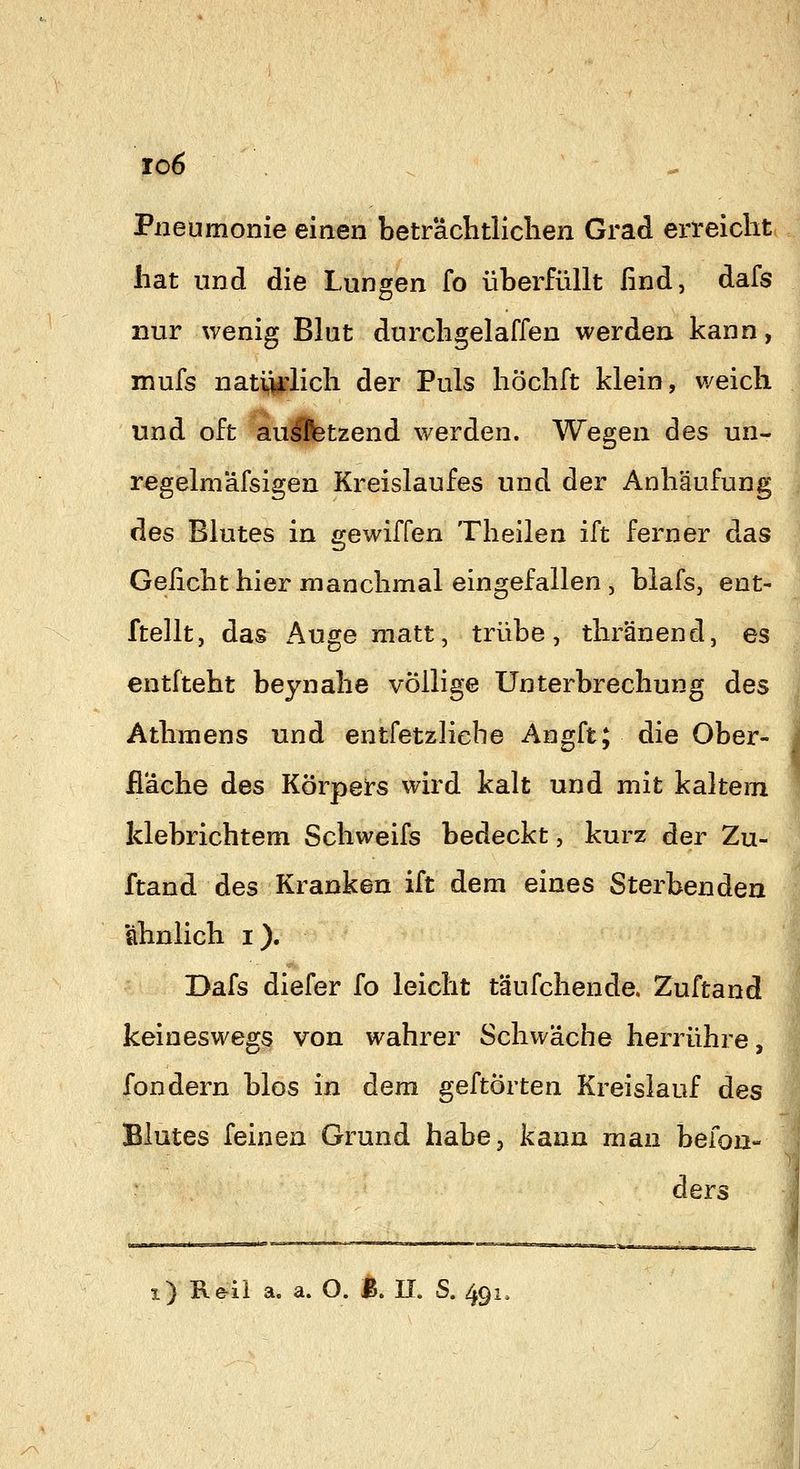 to6 Pneumonie einen beträchtlichen Grad erreicht hat und die Lungen fo überfüllt find, dafs nur wenig Blut durchgelaffen werden kann, mufs natviflich der Puls höchft klein, weich und oft aulfetzend werden. Wegen des un- regelm'äfsigen Kreislaufes und der Anhäufung des Blutes in gewiffen Theilen ift ferner das Geficht hier manchmal eingefallen , blafs, ent- ftellt, das Auge matt, trübe, thränend, es entiteht beynahe völlige Unterbrechung des Athmens und entfetzliehe Angft; die Ober- fläche des Körpers wird kalt und mit kaltem klebrichtem Schweifs bedeckt, kurz der Zu- ftand des Kranken ift dem eines Sterbenden ahnlich i). Dafs diefer fo leicht täufchende. Zuftand keineswegs von wahrer Schwäche herrühre, fondern blos in dem geftörten Kreislauf des Blutes feinen Grund habe, kann man befon- ders
