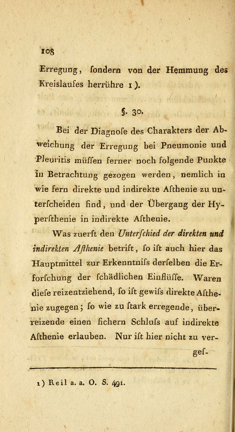 Erregung, fondern von der Hemmung des Kreislaufes herrühre i). §. 30. Bei der Dia^nofe des Charakters der Ab- weichung der Erregung hei Pneumonie und Pleuritis muffen ferner noch folgende Punkte in Betrachtung gezogen werden, nemUch in wie fern direkte und indirekte Afthenie zu un- terfcheiden find, und der Übergang der Hy- perfthenie in indirekte Afthenie. Was zuerft den Unterfchied der direkten und indirekten Aßhenie betrift, fo ift auch hier das Hauptmittel zur Erkenntnifs derfelben die Er- forfchung der fchädlichen Einflüffe. Waren diefe reizentziehend, fo ift gewifs direkte Afthe- nie zugegen; fo wie zu ftark erregende, über- reizende einen fiebern Schlufs auf indirekte Afthenie erlauben. Nur ift hier nicht zu ver- gef-