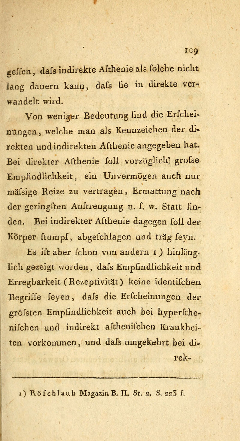 geffen, dafs indirekte Afthenie als folche nicht lang dauern kann, dafs fie in direkte ver- wandelt wird. Von weniger Bedeutung find die Erfchei- nungen, welche man als Kennzeichen der di« rekten und indirekten Afthenie angegeben hat. Bei direkter Afthenie foll vorzüglich' grofse Empfindlichkeit, ein Unvermögen auch nur mäfsige Reize zu vertragen, Ermattung nach der geringften Anftrengung u. L w. Statt fin- den. Bei indirekter Afthenie dagegen foll der Körper ftumpf, abgefchlagen und trag feyn. Es ift aber fchon von andern i) hinläng- lich gezeigt worden, dafs Empfindlichkeit und Erregbarkeit (Rezeptivität) keine identifchen Begriffe feyen, dafs die Erfcheinungen der gröfsten Empfindlichkeit auch bei hyperfthe* nifchen und indirekt afthenifchen Krankhei- ten vorkommen, und dafs umgekehrt bei di- rekt i) Röfchlaub Magazin B. H. St, S. S, ssS £
