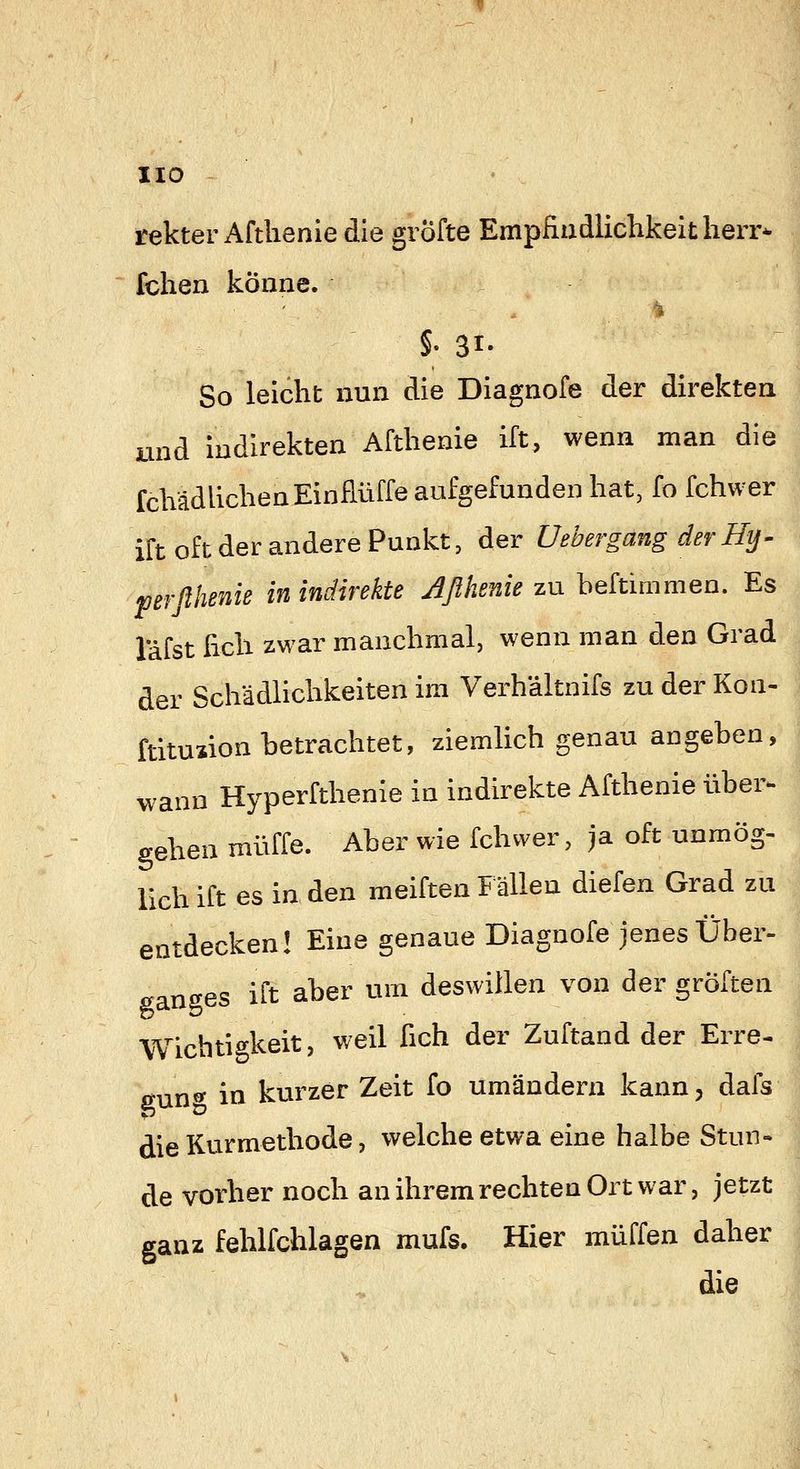 HO rekter Aftlienie die gröfte Empfiadlichkeitherr- fchen könne. So leicht nun die Diagnofe der direkten and Indirekten Aftlienie ift, wenn man die fclVädliclienEinflüffe aufgefunden hat, fo fchwer ift oft der andere Punkt, der UebergangderHy- perßheniß in indirekte Jßhenie zn hekimmen. Es Täfst hell zwar manchmal, wenn man den Grad der Schädlichkeiten im Verh'altnifs zu der Kon- ftitusion betrachtet, ziemlich genau angehen, wann Hyperfthenie in indirekte Afthenie über^ gehen muffe. Aber wie fchwer, ja oft unmög- lich ift es in den meiften Fällen diefen Grad zu entdecken! Eine genaue Diagnofe jenes Über- ganges ift aber um deswillen von der gröften Wichtigkeit, weil fich der Zuftand der Erre- 0-nn<y in kurzer Zeit fo umändern kann, dafs die Kurmethode, welche etwa eine halbe Stun- de vorher noch an ihrem rechten Ort war, jetzt ganz fehlfchlagen mufs. Hier muffen daher die