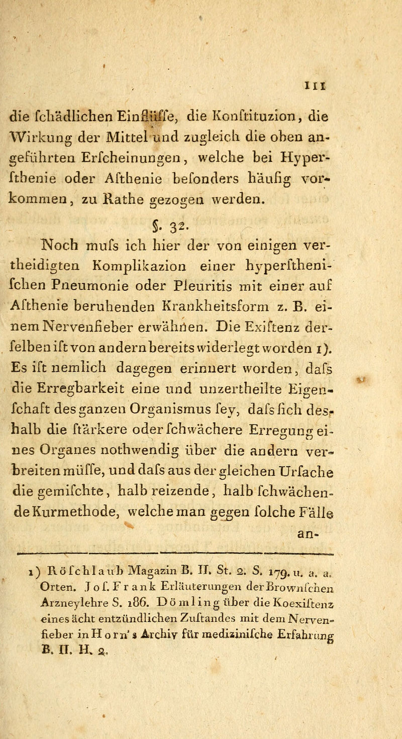 die fcliädlichen EinSüffe, die Konftituzion, die Wirkung der Mittel und zugleich die oben an- geführten Erfcheinungen, welche bei Hyper- fthenie oder Afthenie befonders häufig vor- kommen j zu Rathe gezogen werden. §. 32. INoch mufs ich hier der von einigen ver- theidigten Komplikazion einer hyperftheni- fchen Pneumonie oder Pleuritis mit einer auf Afthenie beruhenden Krankheitsform z. B. ei- nem Nervenfieber erwährien. Die Exiftenz der- felbenift von andernbereits widerlegt worden i). Es ift nemlich dagegen erinnert worden, dafs die Erregbarkeit eine und unzertheilte Eigen- fchaft des ganzen Organismus fey, dafsfich desr halb die ftärkere oderfchwächere Erregungei- nes Organes nothwendig über die andern ver- breiten muffe, und dafs aus der gleichen Urfache die gernifchte, halb reizende, halb fchwächen- de Kurmethode, welche man ge^en folche Fälle an- 1) Röfchlaiib Magazin B. IL St. 2. S, 179.11. a. a. Orten. J o f. F r a nk Erläuterungen der Brownichen Arzneylehre S. 186. D ö m 1 ing üLer die Koexiitenz «inesächt entzündlichen Zuftandes mit deniNerven- fieber inH oin' s Archiv für medisinifche Erfahrung B. II. H. 2,