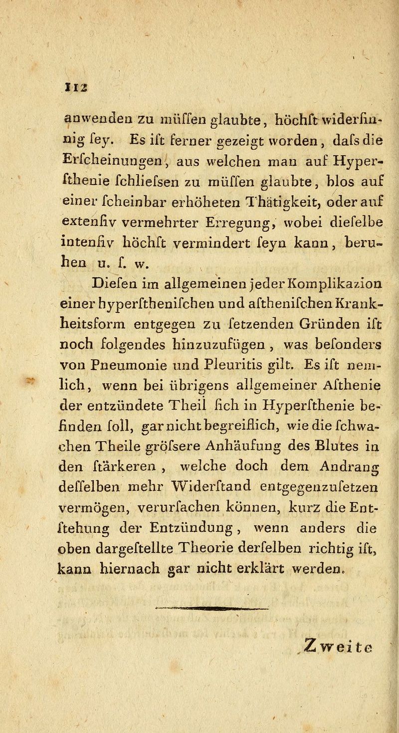 ^ anwenden ZU muffen glaubte, höchft wideifin- nig [ey. Es ift ferner gezeigt worden, dafs die Erfclieinungen, aus welchen man auf Hyper- fthenie fchliefsen zu muffen glaubte, blos auf einer fcheinbar erhöheten Thätigkeit, oder auf extenfiv vermehrter Erregung, wobei diefelbe inteniiv hÖchft vermindert feyn kann, beru- hen u. f. w. Diefen im allgemeinen jeder Komplikazion einer hyperfthenifchen und afthenifchen Krank- heitsform entgegen zu fetzenden Gründen ift noch folgendes hinzuzufügen , was befonders von Pneumonie und Pleuritis gilt. Es ift nem- hch, wenn bei übrigens allgemeiner Afthenie der entzündete Theil ficli in Hyperfthenie be- finden f oll, gar nicht begreiflich, wiediefchwa- chen Theile grpfsere Anhäufung des Blutes in den ft'arkeren , welche doch dem Andrang deffelben mehr Widerftand entgegenzufetzen vermögen, verurfachen können, kurz die Ent- ftehung der Entzündung, wenn anders die oben dargeftellte Theorie derfelben richtig ift, kann hiernach gar nicht erklärt werden. Zweite